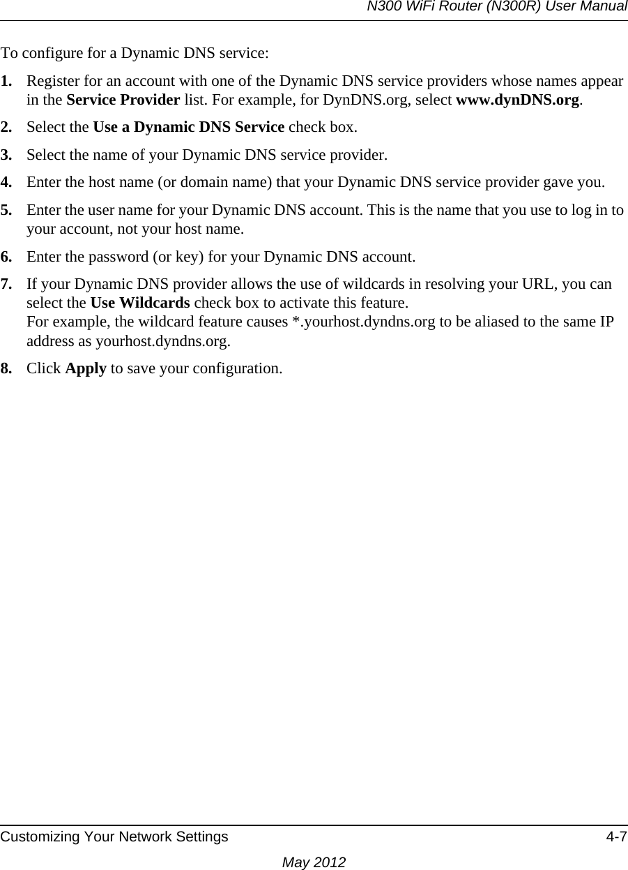 N300 WiFi Router (N300R) User ManualCustomizing Your Network Settings 4-7May 2012To configure for a Dynamic DNS service:1. Register for an account with one of the Dynamic DNS service providers whose names appear in the Service Provider list. For example, for DynDNS.org, select www.dynDNS.org.2. Select the Use a Dynamic DNS Service check box. 3. Select the name of your Dynamic DNS service provider. 4. Enter the host name (or domain name) that your Dynamic DNS service provider gave you.5. Enter the user name for your Dynamic DNS account. This is the name that you use to log in to your account, not your host name.6. Enter the password (or key) for your Dynamic DNS account. 7. If your Dynamic DNS provider allows the use of wildcards in resolving your URL, you can select the Use Wildcards check box to activate this feature. For example, the wildcard feature causes *.yourhost.dyndns.org to be aliased to the same IP address as yourhost.dyndns.org.8. Click Apply to save your configuration.