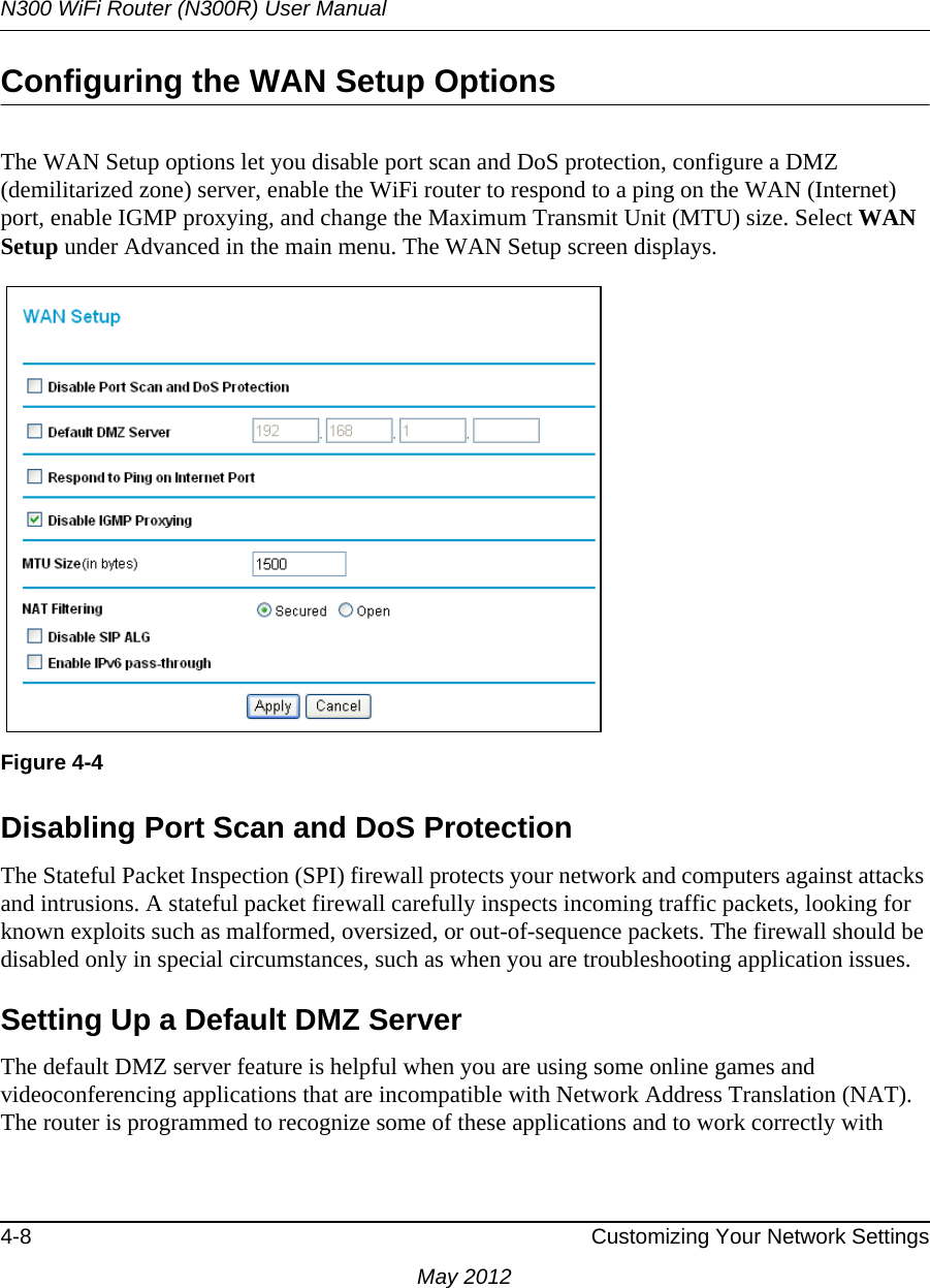 N300 WiFi Router (N300R) User Manual4-8 Customizing Your Network SettingsMay 2012Configuring the WAN Setup OptionsThe WAN Setup options let you disable port scan and DoS protection, configure a DMZ (demilitarized zone) server, enable the WiFi router to respond to a ping on the WAN (Internet) port, enable IGMP proxying, and change the Maximum Transmit Unit (MTU) size. Select WAN Setup under Advanced in the main menu. The WAN Setup screen displays. Disabling Port Scan and DoS ProtectionThe Stateful Packet Inspection (SPI) firewall protects your network and computers against attacks and intrusions. A stateful packet firewall carefully inspects incoming traffic packets, looking for known exploits such as malformed, oversized, or out-of-sequence packets. The firewall should be disabled only in special circumstances, such as when you are troubleshooting application issues.Setting Up a Default DMZ ServerThe default DMZ server feature is helpful when you are using some online games and videoconferencing applications that are incompatible with Network Address Translation (NAT). The router is programmed to recognize some of these applications and to work correctly with Figure 4-4