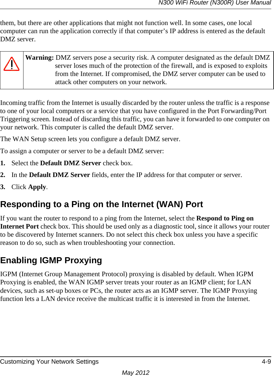 N300 WiFi Router (N300R) User ManualCustomizing Your Network Settings 4-9May 2012them, but there are other applications that might not function well. In some cases, one local computer can run the application correctly if that computer’s IP address is entered as the default DMZ server.Incoming traffic from the Internet is usually discarded by the router unless the traffic is a response to one of your local computers or a service that you have configured in the Port Forwarding/Port Triggering screen. Instead of discarding this traffic, you can have it forwarded to one computer on your network. This computer is called the default DMZ server.The WAN Setup screen lets you configure a default DMZ server.To assign a computer or server to be a default DMZ server: 1. Select the Default DMZ Server check box.2. In the Default DMZ Server fields, enter the IP address for that computer or server.3. Click Apply.Responding to a Ping on the Internet (WAN) PortIf you want the router to respond to a ping from the Internet, select the Respond to Ping on Internet Port check box. This should be used only as a diagnostic tool, since it allows your router to be discovered by Internet scanners. Do not select this check box unless you have a specific reason to do so, such as when troubleshooting your connection.Enabling IGMP ProxyingIGPM (Internet Group Management Protocol) proxying is disabled by default. When IGPM Proxying is enabled, the WAN IGMP server treats your router as an IGMP client; for LAN devices, such as set-up boxes or PCs, the router acts as an IGMP server. The IGMP Proxying function lets a LAN device receive the multicast traffic it is interested in from the Internet.Warning: DMZ servers pose a security risk. A computer designated as the default DMZ server loses much of the protection of the firewall, and is exposed to exploits from the Internet. If compromised, the DMZ server computer can be used to attack other computers on your network.