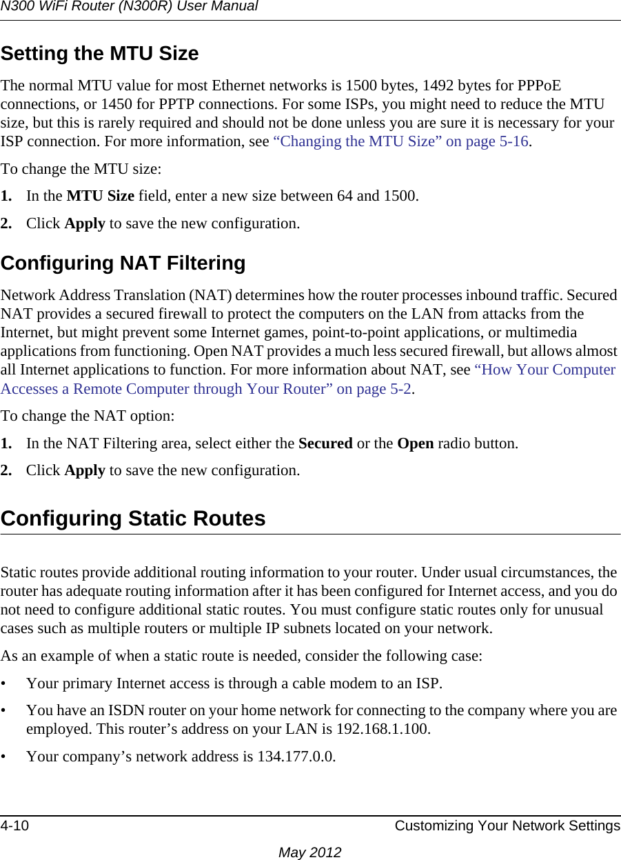 N300 WiFi Router (N300R) User Manual4-10 Customizing Your Network SettingsMay 2012Setting the MTU SizeThe normal MTU value for most Ethernet networks is 1500 bytes, 1492 bytes for PPPoE connections, or 1450 for PPTP connections. For some ISPs, you might need to reduce the MTU size, but this is rarely required and should not be done unless you are sure it is necessary for your ISP connection. For more information, see “Changing the MTU Size” on page 5-16.To change the MTU size:1. In the MTU Size field, enter a new size between 64 and 1500.2. Click Apply to save the new configuration.Configuring NAT FilteringNetwork Address Translation (NAT) determines how the router processes inbound traffic. Secured NAT provides a secured firewall to protect the computers on the LAN from attacks from the Internet, but might prevent some Internet games, point-to-point applications, or multimedia applications from functioning. Open NAT provides a much less secured firewall, but allows almost all Internet applications to function. For more information about NAT, see “How Your Computer Accesses a Remote Computer through Your Router” on page 5-2.To change the NAT option:1. In the NAT Filtering area, select either the Secured or the Open radio button.2. Click Apply to save the new configuration.Configuring Static RoutesStatic routes provide additional routing information to your router. Under usual circumstances, the router has adequate routing information after it has been configured for Internet access, and you do not need to configure additional static routes. You must configure static routes only for unusual cases such as multiple routers or multiple IP subnets located on your network.As an example of when a static route is needed, consider the following case:• Your primary Internet access is through a cable modem to an ISP.• You have an ISDN router on your home network for connecting to the company where you are employed. This router’s address on your LAN is 192.168.1.100.• Your company’s network address is 134.177.0.0.