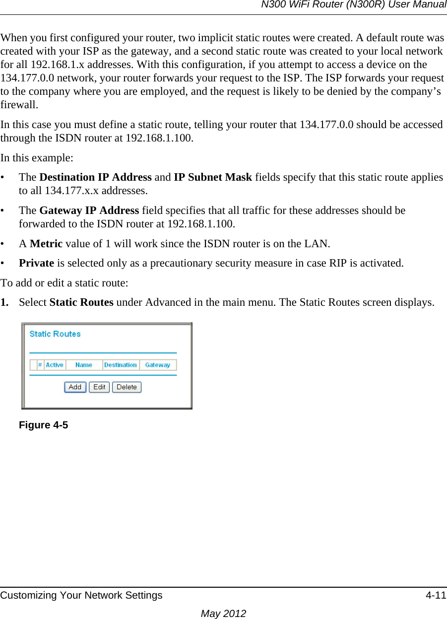 N300 WiFi Router (N300R) User ManualCustomizing Your Network Settings 4-11May 2012When you first configured your router, two implicit static routes were created. A default route was created with your ISP as the gateway, and a second static route was created to your local network for all 192.168.1.x addresses. With this configuration, if you attempt to access a device on the 134.177.0.0 network, your router forwards your request to the ISP. The ISP forwards your request to the company where you are employed, and the request is likely to be denied by the company’s firewall.In this case you must define a static route, telling your router that 134.177.0.0 should be accessed through the ISDN router at 192.168.1.100. In this example:• The Destination IP Address and IP Subnet Mask fields specify that this static route applies to all 134.177.x.x addresses. • The Gateway IP Address field specifies that all traffic for these addresses should be forwarded to the ISDN router at 192.168.1.100. •A Metric value of 1 will work since the ISDN router is on the LAN. •Private is selected only as a precautionary security measure in case RIP is activated.To add or edit a static route:1. Select Static Routes under Advanced in the main menu. The Static Routes screen displays.Figure 4-5