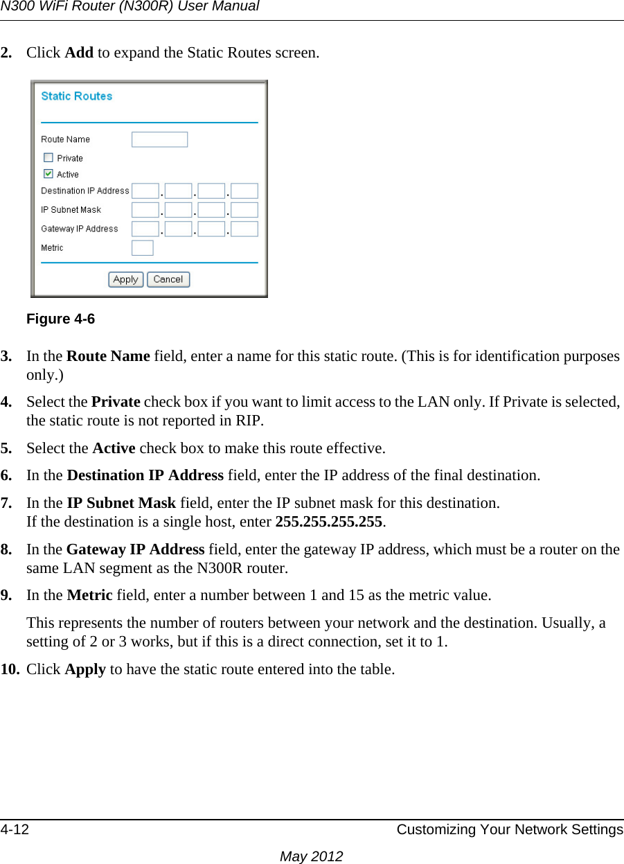 N300 WiFi Router (N300R) User Manual4-12 Customizing Your Network SettingsMay 20122. Click Add to expand the Static Routes screen.3. In the Route Name field, enter a name for this static route. (This is for identification purposes only.) 4. Select the Private check box if you want to limit access to the LAN only. If Private is selected, the static route is not reported in RIP. 5. Select the Active check box to make this route effective. 6. In the Destination IP Address field, enter the IP address of the final destination. 7. In the IP Subnet Mask field, enter the IP subnet mask for this destination.If the destination is a single host, enter 255.255.255.255. 8. In the Gateway IP Address field, enter the gateway IP address, which must be a router on the same LAN segment as the N300R router. 9. In the Metric field, enter a number between 1 and 15 as the metric value. This represents the number of routers between your network and the destination. Usually, a setting of 2 or 3 works, but if this is a direct connection, set it to 1. 10. Click Apply to have the static route entered into the table.Figure 4-6