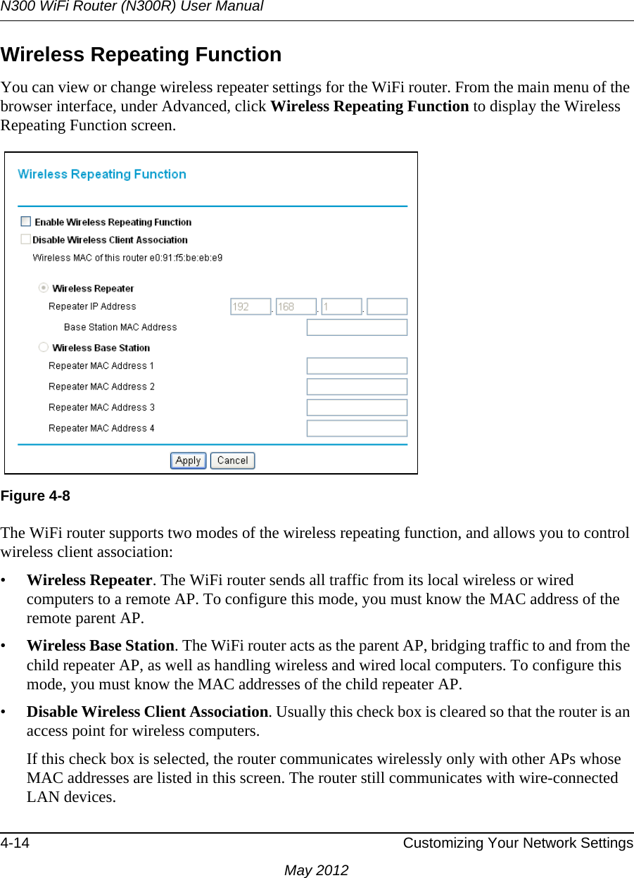 N300 WiFi Router (N300R) User Manual4-14 Customizing Your Network SettingsMay 2012Wireless Repeating Function You can view or change wireless repeater settings for the WiFi router. From the main menu of the browser interface, under Advanced, click Wireless Repeating Function to display the Wireless Repeating Function screen.The WiFi router supports two modes of the wireless repeating function, and allows you to control wireless client association:•Wireless Repeater. The WiFi router sends all traffic from its local wireless or wired computers to a remote AP. To configure this mode, you must know the MAC address of the remote parent AP. •Wireless Base Station. The WiFi router acts as the parent AP, bridging traffic to and from the child repeater AP, as well as handling wireless and wired local computers. To configure this mode, you must know the MAC addresses of the child repeater AP.•Disable Wireless Client Association. Usually this check box is cleared so that the router is an access point for wireless computers. If this check box is selected, the router communicates wirelessly only with other APs whose MAC addresses are listed in this screen. The router still communicates with wire-connected LAN devices. Figure 4-8