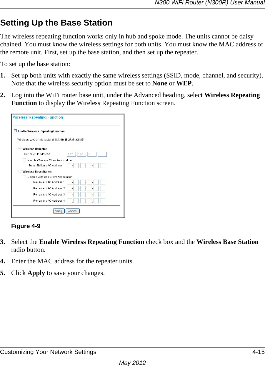 N300 WiFi Router (N300R) User ManualCustomizing Your Network Settings 4-15May 2012Setting Up the Base Station The wireless repeating function works only in hub and spoke mode. The units cannot be daisy chained. You must know the wireless settings for both units. You must know the MAC address of the remote unit. First, set up the base station, and then set up the repeater. To set up the base station:1. Set up both units with exactly the same wireless settings (SSID, mode, channel, and security). Note that the wireless security option must be set to None or WEP.2. Log into the WiFi router base unit, under the Advanced heading, select Wireless Repeating Function to display the Wireless Repeating Function screen.3. Select the Enable Wireless Repeating Function check box and the Wireless Base Station radio button.4. Enter the MAC address for the repeater units.5. Click Apply to save your changes.Figure 4-9