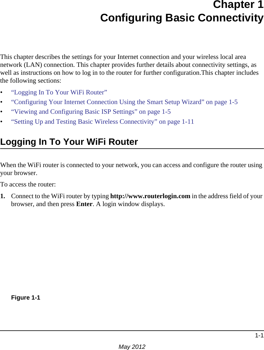 1-1May 2012Chapter 1Configuring Basic ConnectivityThis chapter describes the settings for your Internet connection and your wireless local area network (LAN) connection. This chapter provides further details about connectivity settings, as well as instructions on how to log in to the router for further configuration.This chapter includes the following sections:•“Logging In To Your WiFi Router”•“Configuring Your Internet Connection Using the Smart Setup Wizard” on page 1-5 •“Viewing and Configuring Basic ISP Settings” on page 1-5•“Setting Up and Testing Basic Wireless Connectivity” on page 1-11Logging In To Your WiFi Router When the WiFi router is connected to your network, you can access and configure the router using your browser.To access the router:1. Connect to the WiFi router by typing http://www.routerlogin.com in the address field of your browser, and then press Enter. A login window displays.Figure 1-1