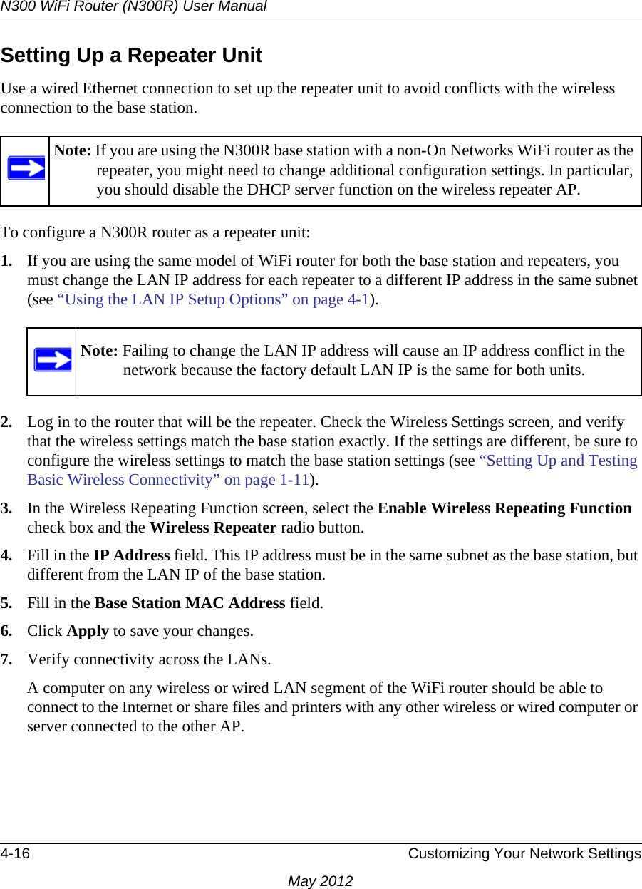 N300 WiFi Router (N300R) User Manual4-16 Customizing Your Network SettingsMay 2012Setting Up a Repeater UnitUse a wired Ethernet connection to set up the repeater unit to avoid conflicts with the wireless connection to the base station.To configure a N300R router as a repeater unit:1. If you are using the same model of WiFi router for both the base station and repeaters, you must change the LAN IP address for each repeater to a different IP address in the same subnet (see “Using the LAN IP Setup Options” on page 4-1). 2. Log in to the router that will be the repeater. Check the Wireless Settings screen, and verify that the wireless settings match the base station exactly. If the settings are different, be sure to configure the wireless settings to match the base station settings (see “Setting Up and Testing Basic Wireless Connectivity” on page 1-11).3. In the Wireless Repeating Function screen, select the Enable Wireless Repeating Function check box and the Wireless Repeater radio button.4. Fill in the IP Address field. This IP address must be in the same subnet as the base station, but different from the LAN IP of the base station.5. Fill in the Base Station MAC Address field.6. Click Apply to save your changes.7. Verify connectivity across the LANs. A computer on any wireless or wired LAN segment of the WiFi router should be able to connect to the Internet or share files and printers with any other wireless or wired computer or server connected to the other AP.Note: If you are using the N300R base station with a non-On Networks WiFi router as the repeater, you might need to change additional configuration settings. In particular, you should disable the DHCP server function on the wireless repeater AP.Note: Failing to change the LAN IP address will cause an IP address conflict in the network because the factory default LAN IP is the same for both units.