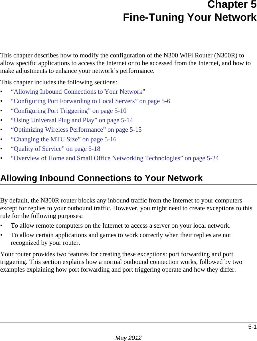 5-1May 2012Chapter 5Fine-Tuning Your NetworkThis chapter describes how to modify the configuration of the N300 WiFi Router (N300R) to allow specific applications to access the Internet or to be accessed from the Internet, and how to make adjustments to enhance your network’s performance.This chapter includes the following sections:•“Allowing Inbound Connections to Your Network”•“Configuring Port Forwarding to Local Servers” on page 5-6•“Configuring Port Triggering” on page 5-10•“Using Universal Plug and Play” on page 5-14•“Optimizing Wireless Performance” on page 5-15•“Changing the MTU Size” on page 5-16•“Quality of Service” on page 5-18•“Overview of Home and Small Office Networking Technologies” on page 5-24Allowing Inbound Connections to Your NetworkBy default, the N300R router blocks any inbound traffic from the Internet to your computers except for replies to your outbound traffic. However, you might need to create exceptions to this rule for the following purposes:• To allow remote computers on the Internet to access a server on your local network. • To allow certain applications and games to work correctly when their replies are not recognized by your router.Your router provides two features for creating these exceptions: port forwarding and port triggering. This section explains how a normal outbound connection works, followed by two examples explaining how port forwarding and port triggering operate and how they differ.