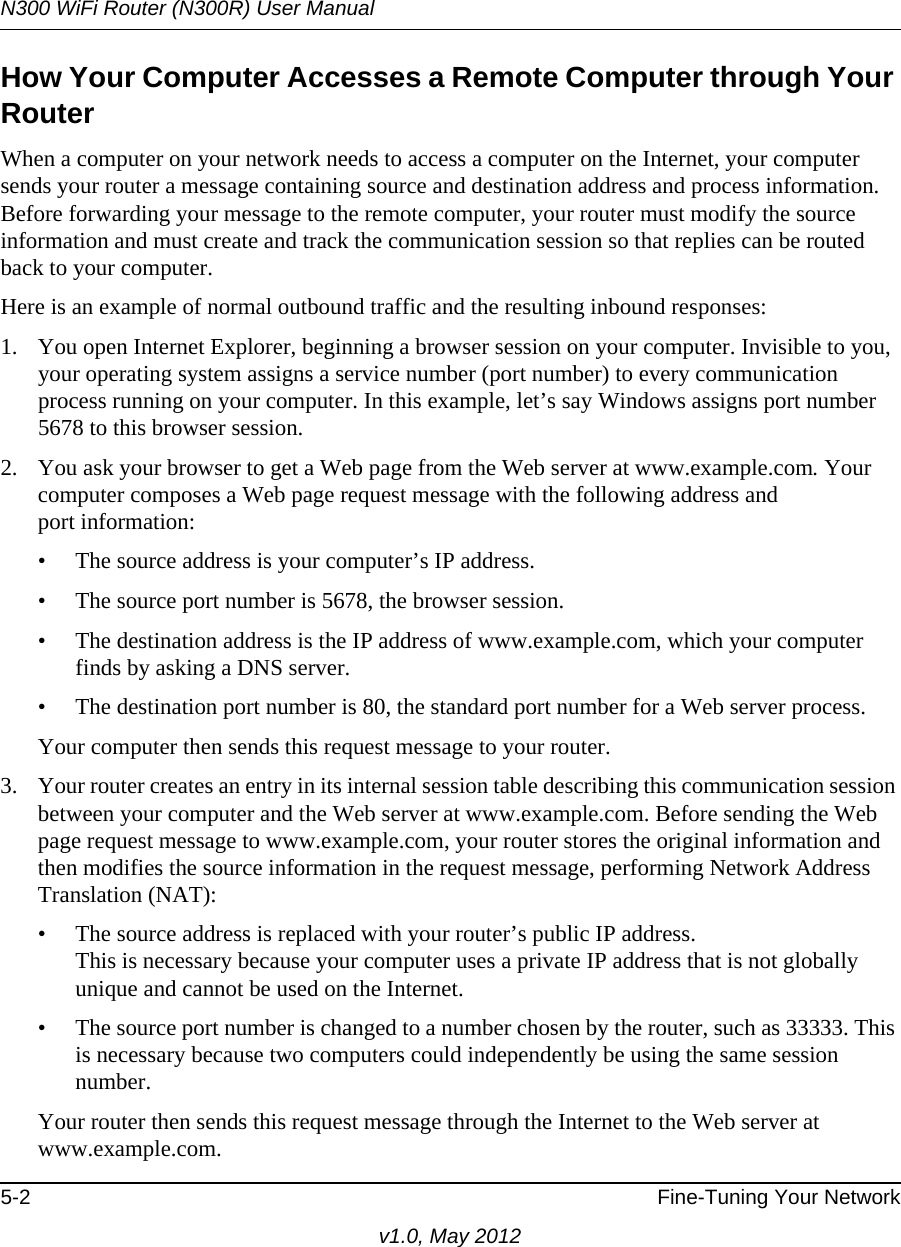 N300 WiFi Router (N300R) User Manual5-2 Fine-Tuning Your Networkv1.0, May 2012How Your Computer Accesses a Remote Computer through Your RouterWhen a computer on your network needs to access a computer on the Internet, your computer sends your router a message containing source and destination address and process information. Before forwarding your message to the remote computer, your router must modify the source information and must create and track the communication session so that replies can be routed back to your computer. Here is an example of normal outbound traffic and the resulting inbound responses:1. You open Internet Explorer, beginning a browser session on your computer. Invisible to you, your operating system assigns a service number (port number) to every communication process running on your computer. In this example, let’s say Windows assigns port number 5678 to this browser session. 2. You ask your browser to get a Web page from the Web server at www.example.com. Your computer composes a Web page request message with the following address andport information: • The source address is your computer’s IP address.• The source port number is 5678, the browser session. • The destination address is the IP address of www.example.com, which your computer finds by asking a DNS server.• The destination port number is 80, the standard port number for a Web server process.Your computer then sends this request message to your router.3. Your router creates an entry in its internal session table describing this communication session between your computer and the Web server at www.example.com. Before sending the Web page request message to www.example.com, your router stores the original information and then modifies the source information in the request message, performing Network Address Translation (NAT):• The source address is replaced with your router’s public IP address.This is necessary because your computer uses a private IP address that is not globally unique and cannot be used on the Internet.• The source port number is changed to a number chosen by the router, such as 33333. This is necessary because two computers could independently be using the same session number.Your router then sends this request message through the Internet to the Web server at www.example.com.