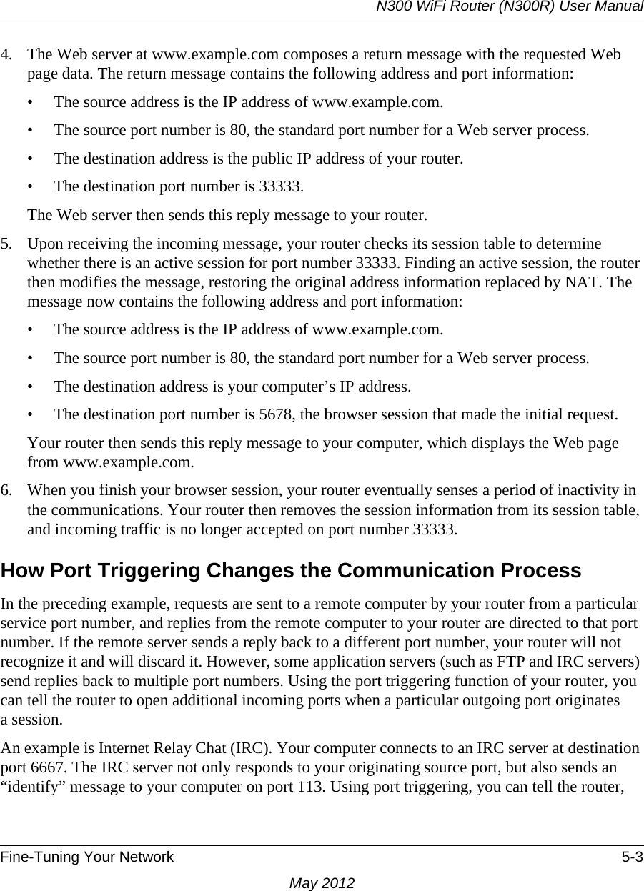 N300 WiFi Router (N300R) User ManualFine-Tuning Your Network 5-3May 20124. The Web server at www.example.com composes a return message with the requested Web page data. The return message contains the following address and port information:• The source address is the IP address of www.example.com.• The source port number is 80, the standard port number for a Web server process.• The destination address is the public IP address of your router.• The destination port number is 33333.The Web server then sends this reply message to your router.5. Upon receiving the incoming message, your router checks its session table to determine whether there is an active session for port number 33333. Finding an active session, the router then modifies the message, restoring the original address information replaced by NAT. The message now contains the following address and port information: • The source address is the IP address of www.example.com.• The source port number is 80, the standard port number for a Web server process.• The destination address is your computer’s IP address.• The destination port number is 5678, the browser session that made the initial request.Your router then sends this reply message to your computer, which displays the Web page from www.example.com.6. When you finish your browser session, your router eventually senses a period of inactivity in the communications. Your router then removes the session information from its session table, and incoming traffic is no longer accepted on port number 33333.How Port Triggering Changes the Communication ProcessIn the preceding example, requests are sent to a remote computer by your router from a particular service port number, and replies from the remote computer to your router are directed to that port number. If the remote server sends a reply back to a different port number, your router will not recognize it and will discard it. However, some application servers (such as FTP and IRC servers) send replies back to multiple port numbers. Using the port triggering function of your router, you can tell the router to open additional incoming ports when a particular outgoing port originatesa session.An example is Internet Relay Chat (IRC). Your computer connects to an IRC server at destination port 6667. The IRC server not only responds to your originating source port, but also sends an “identify” message to your computer on port 113. Using port triggering, you can tell the router, 