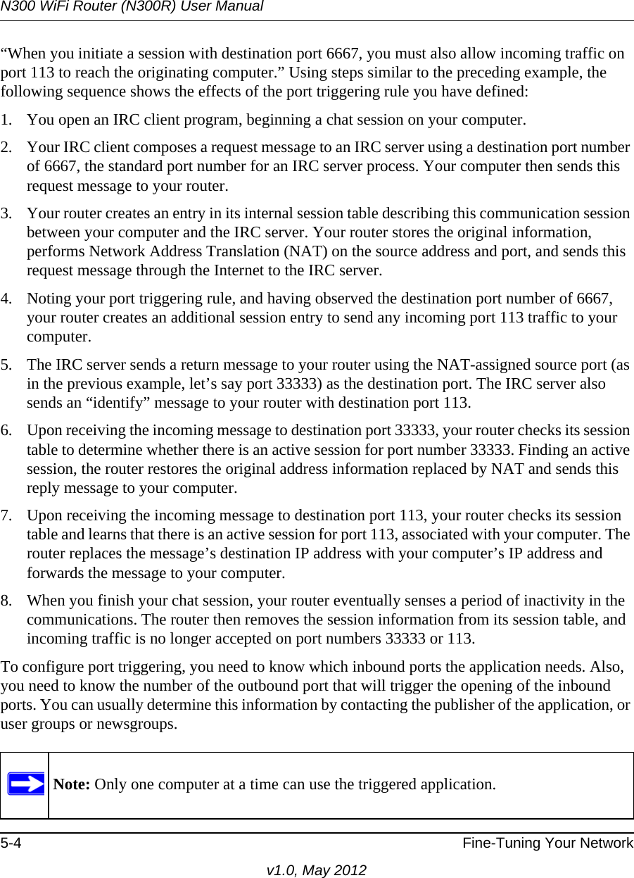 N300 WiFi Router (N300R) User Manual5-4 Fine-Tuning Your Networkv1.0, May 2012“When you initiate a session with destination port 6667, you must also allow incoming traffic on port 113 to reach the originating computer.” Using steps similar to the preceding example, the following sequence shows the effects of the port triggering rule you have defined:1. You open an IRC client program, beginning a chat session on your computer. 2. Your IRC client composes a request message to an IRC server using a destination port number of 6667, the standard port number for an IRC server process. Your computer then sends this request message to your router.3. Your router creates an entry in its internal session table describing this communication session between your computer and the IRC server. Your router stores the original information, performs Network Address Translation (NAT) on the source address and port, and sends this request message through the Internet to the IRC server. 4. Noting your port triggering rule, and having observed the destination port number of 6667, your router creates an additional session entry to send any incoming port 113 traffic to your computer. 5. The IRC server sends a return message to your router using the NAT-assigned source port (as in the previous example, let’s say port 33333) as the destination port. The IRC server also sends an “identify” message to your router with destination port 113.6. Upon receiving the incoming message to destination port 33333, your router checks its session table to determine whether there is an active session for port number 33333. Finding an active session, the router restores the original address information replaced by NAT and sends this reply message to your computer.7. Upon receiving the incoming message to destination port 113, your router checks its session table and learns that there is an active session for port 113, associated with your computer. The router replaces the message’s destination IP address with your computer’s IP address and forwards the message to your computer.8. When you finish your chat session, your router eventually senses a period of inactivity in the communications. The router then removes the session information from its session table, and incoming traffic is no longer accepted on port numbers 33333 or 113.To configure port triggering, you need to know which inbound ports the application needs. Also, you need to know the number of the outbound port that will trigger the opening of the inbound ports. You can usually determine this information by contacting the publisher of the application, or user groups or newsgroups.Note: Only one computer at a time can use the triggered application.