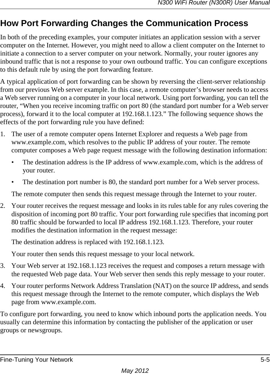 N300 WiFi Router (N300R) User ManualFine-Tuning Your Network 5-5May 2012How Port Forwarding Changes the Communication ProcessIn both of the preceding examples, your computer initiates an application session with a server computer on the Internet. However, you might need to allow a client computer on the Internet to initiate a connection to a server computer on your network. Normally, your router ignores any inbound traffic that is not a response to your own outbound traffic. You can configure exceptions to this default rule by using the port forwarding feature. A typical application of port forwarding can be shown by reversing the client-server relationship from our previous Web server example. In this case, a remote computer’s browser needs to access a Web server running on a computer in your local network. Using port forwarding, you can tell the router, “When you receive incoming traffic on port 80 (the standard port number for a Web server process), forward it to the local computer at 192.168.1.123.” The following sequence shows the effects of the port forwarding rule you have defined:1. The user of a remote computer opens Internet Explorer and requests a Web page from www.example.com, which resolves to the public IP address of your router. The remote computer composes a Web page request message with the following destination information: • The destination address is the IP address of www.example.com, which is the address of your router.• The destination port number is 80, the standard port number for a Web server process.The remote computer then sends this request message through the Internet to your router.2. Your router receives the request message and looks in its rules table for any rules covering the disposition of incoming port 80 traffic. Your port forwarding rule specifies that incoming port 80 traffic should be forwarded to local IP address 192.168.1.123. Therefore, your router modifies the destination information in the request message:The destination address is replaced with 192.168.1.123.Your router then sends this request message to your local network.3. Your Web server at 192.168.1.123 receives the request and composes a return message with the requested Web page data. Your Web server then sends this reply message to your router.4. Your router performs Network Address Translation (NAT) on the source IP address, and sends this request message through the Internet to the remote computer, which displays the Web page from www.example.com.To configure port forwarding, you need to know which inbound ports the application needs. You usually can determine this information by contacting the publisher of the application or user groups or newsgroups.