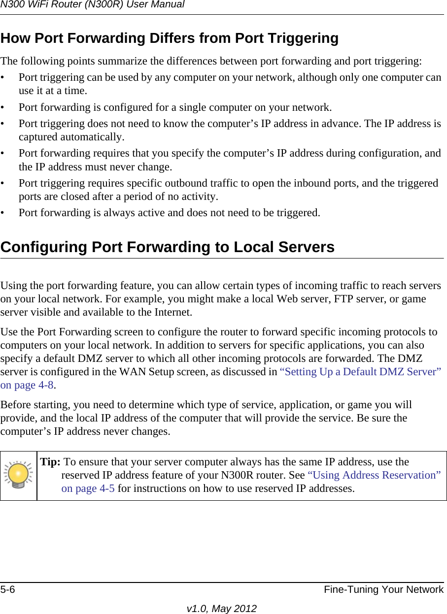 N300 WiFi Router (N300R) User Manual5-6 Fine-Tuning Your Networkv1.0, May 2012How Port Forwarding Differs from Port TriggeringThe following points summarize the differences between port forwarding and port triggering:• Port triggering can be used by any computer on your network, although only one computer can use it at a time.• Port forwarding is configured for a single computer on your network.• Port triggering does not need to know the computer’s IP address in advance. The IP address is captured automatically.• Port forwarding requires that you specify the computer’s IP address during configuration, and the IP address must never change.• Port triggering requires specific outbound traffic to open the inbound ports, and the triggered ports are closed after a period of no activity.• Port forwarding is always active and does not need to be triggered.Configuring Port Forwarding to Local ServersUsing the port forwarding feature, you can allow certain types of incoming traffic to reach servers on your local network. For example, you might make a local Web server, FTP server, or game server visible and available to the Internet. Use the Port Forwarding screen to configure the router to forward specific incoming protocols to computers on your local network. In addition to servers for specific applications, you can also specify a default DMZ server to which all other incoming protocols are forwarded. The DMZ server is configured in the WAN Setup screen, as discussed in “Setting Up a Default DMZ Server” on page 4-8.Before starting, you need to determine which type of service, application, or game you will provide, and the local IP address of the computer that will provide the service. Be sure the computer’s IP address never changes.Tip: To ensure that your server computer always has the same IP address, use the reserved IP address feature of your N300R router. See “Using Address Reservation” on page 4-5 for instructions on how to use reserved IP addresses.