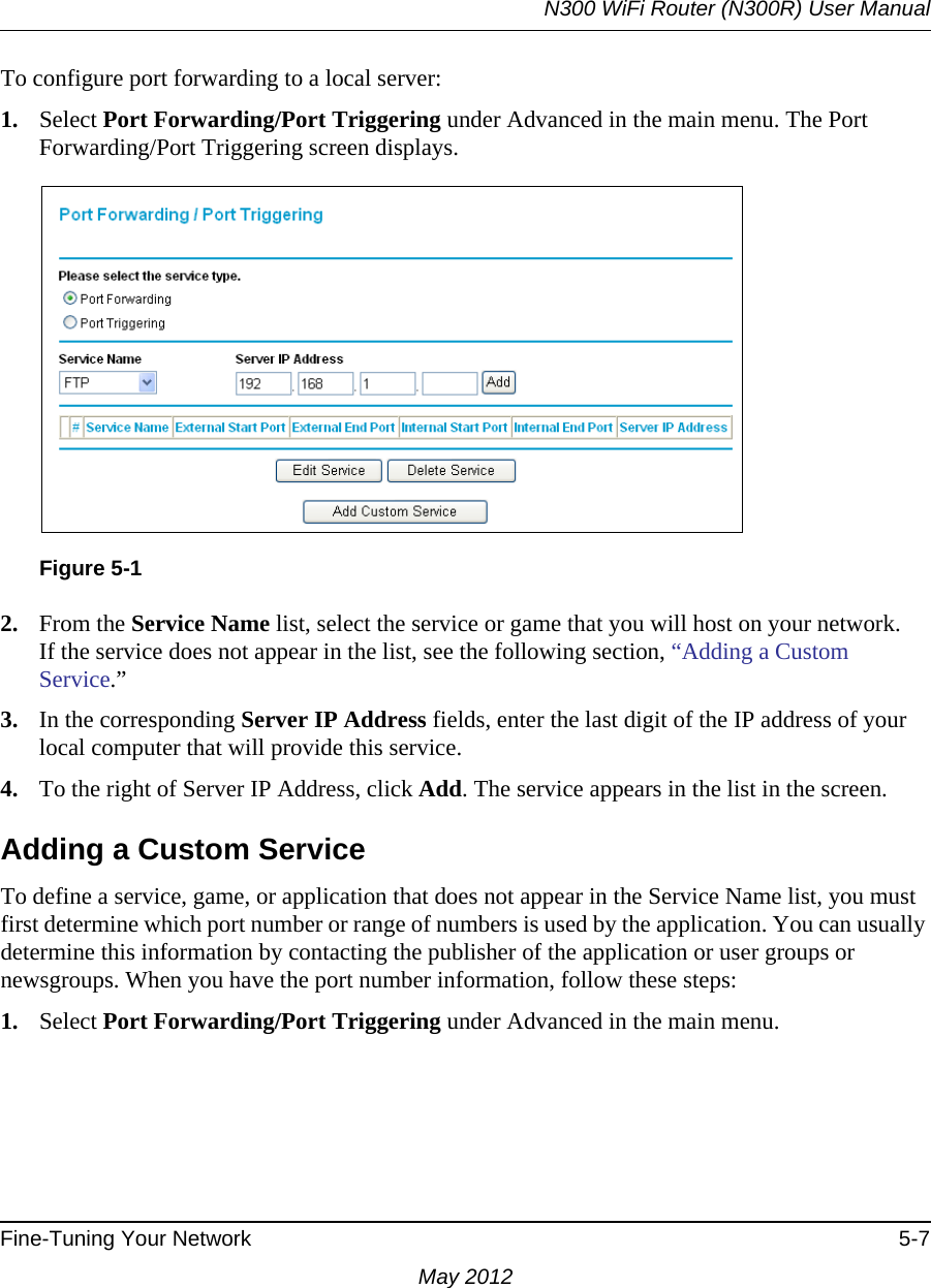 N300 WiFi Router (N300R) User ManualFine-Tuning Your Network 5-7May 2012To configure port forwarding to a local server:1. Select Port Forwarding/Port Triggering under Advanced in the main menu. The Port Forwarding/Port Triggering screen displays.2. From the Service Name list, select the service or game that you will host on your network.If the service does not appear in the list, see the following section, “Adding a Custom Service.”3. In the corresponding Server IP Address fields, enter the last digit of the IP address of your local computer that will provide this service. 4. To the right of Server IP Address, click Add. The service appears in the list in the screen.Adding a Custom ServiceTo define a service, game, or application that does not appear in the Service Name list, you must first determine which port number or range of numbers is used by the application. You can usually determine this information by contacting the publisher of the application or user groups or newsgroups. When you have the port number information, follow these steps:1. Select Port Forwarding/Port Triggering under Advanced in the main menu.Figure 5-1