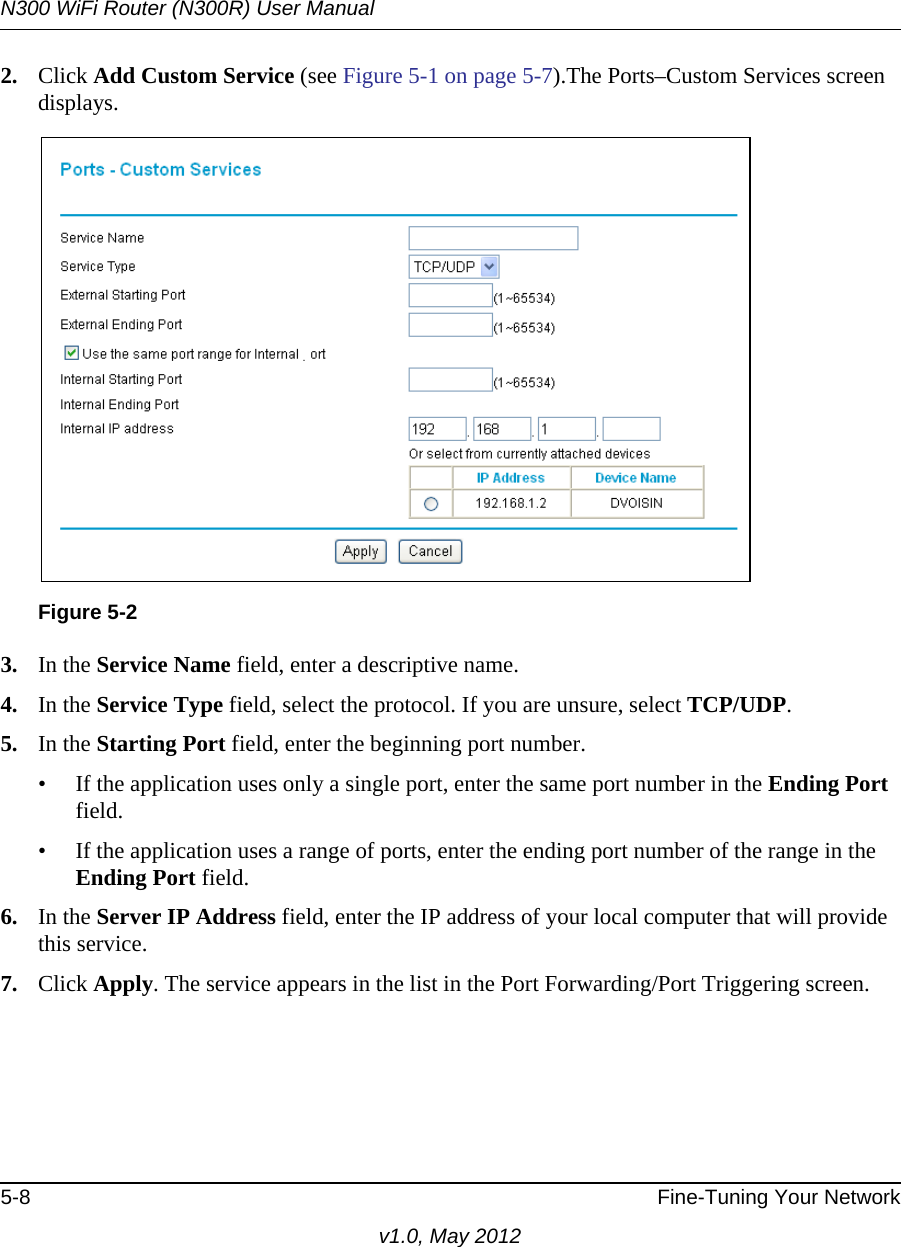 N300 WiFi Router (N300R) User Manual5-8 Fine-Tuning Your Networkv1.0, May 20122. Click Add Custom Service (see Figure 5-1 on page 5-7).The Ports–Custom Services screen displays. 3. In the Service Name field, enter a descriptive name. 4. In the Service Type field, select the protocol. If you are unsure, select TCP/UDP.5. In the Starting Port field, enter the beginning port number. • If the application uses only a single port, enter the same port number in the Ending Port field.• If the application uses a range of ports, enter the ending port number of the range in the Ending Port field.6. In the Server IP Address field, enter the IP address of your local computer that will provide this service.7. Click Apply. The service appears in the list in the Port Forwarding/Port Triggering screen.Figure 5-2