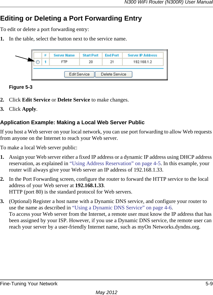 N300 WiFi Router (N300R) User ManualFine-Tuning Your Network 5-9May 2012Editing or Deleting a Port Forwarding EntryTo edit or delete a port forwarding entry:1. In the table, select the button next to the service name.2. Click Edit Service or Delete Service to make changes.3. Click Apply.Application Example: Making a Local Web Server PublicIf you host a Web server on your local network, you can use port forwarding to allow Web requests from anyone on the Internet to reach your Web server. To make a local Web server public:1. Assign your Web server either a fixed IP address or a dynamic IP address using DHCP address reservation, as explained in “Using Address Reservation” on page 4-5. In this example, your router will always give your Web server an IP address of 192.168.1.33. 2. In the Port Forwarding screen, configure the router to forward the HTTP service to the local address of your Web server at 192.168.1.33. HTTP (port 80) is the standard protocol for Web servers.3. (Optional) Register a host name with a Dynamic DNS service, and configure your router to use the name as described in “Using a Dynamic DNS Service” on page 4-6. To access your Web server from the Internet, a remote user must know the IP address that has been assigned by your ISP. However, if you use a Dynamic DNS service, the remote user can reach your server by a user-friendly Internet name, such as myOn Networks.dyndns.org.Figure 5-3