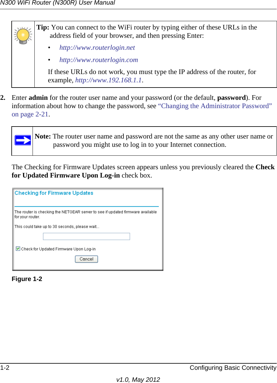 N300 WiFi Router (N300R) User Manual1-2 Configuring Basic Connectivityv1.0, May 20122. Enter admin for the router user name and your password (or the default, password). For information about how to change the password, see “Changing the Administrator Password” on page 2-21.The Checking for Firmware Updates screen appears unless you previously cleared the Check for Updated Firmware Upon Log-in check box.Tip: You can connect to the WiFi router by typing either of these URLs in the address field of your browser, and then pressing Enter:•http://www.routerlogin.net•http://www.routerlogin.comIf these URLs do not work, you must type the IP address of the router, for example, http://www.192.168.1.1.Note: The router user name and password are not the same as any other user name or password you might use to log in to your Internet connection.Figure 1-2