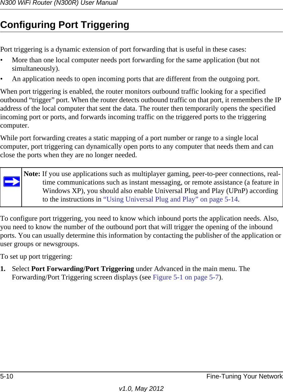 N300 WiFi Router (N300R) User Manual5-10 Fine-Tuning Your Networkv1.0, May 2012Configuring Port TriggeringPort triggering is a dynamic extension of port forwarding that is useful in these cases:• More than one local computer needs port forwarding for the same application (but not simultaneously).• An application needs to open incoming ports that are different from the outgoing port.When port triggering is enabled, the router monitors outbound traffic looking for a specified outbound “trigger” port. When the router detects outbound traffic on that port, it remembers the IP address of the local computer that sent the data. The router then temporarily opens the specified incoming port or ports, and forwards incoming traffic on the triggered ports to the triggering computer. While port forwarding creates a static mapping of a port number or range to a single local computer, port triggering can dynamically open ports to any computer that needs them and can close the ports when they are no longer needed.To configure port triggering, you need to know which inbound ports the application needs. Also, you need to know the number of the outbound port that will trigger the opening of the inbound ports. You can usually determine this information by contacting the publisher of the application or user groups or newsgroups.To set up port triggering: 1. Select Port Forwarding/Port Triggering under Advanced in the main menu. The Forwarding/Port Triggering screen displays (see Figure 5-1 on page 5-7).Note: If you use applications such as multiplayer gaming, peer-to-peer connections, real-time communications such as instant messaging, or remote assistance (a feature in Windows XP), you should also enable Universal Plug and Play (UPnP) according to the instructions in “Using Universal Plug and Play” on page 5-14.