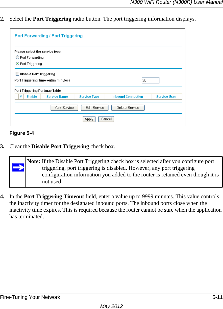 N300 WiFi Router (N300R) User ManualFine-Tuning Your Network 5-11May 20122. Select the Port Triggering radio button. The port triggering information displays.3. Clear the Disable Port Triggering check box.4. In the Port Triggering Timeout field, enter a value up to 9999 minutes. This value controls the inactivity timer for the designated inbound ports. The inbound ports close when the inactivity time expires. This is required because the router cannot be sure when the application has terminated.Figure 5-4Note: If the Disable Port Triggering check box is selected after you configure port triggering, port triggering is disabled. However, any port triggering configuration information you added to the router is retained even though it is not used.