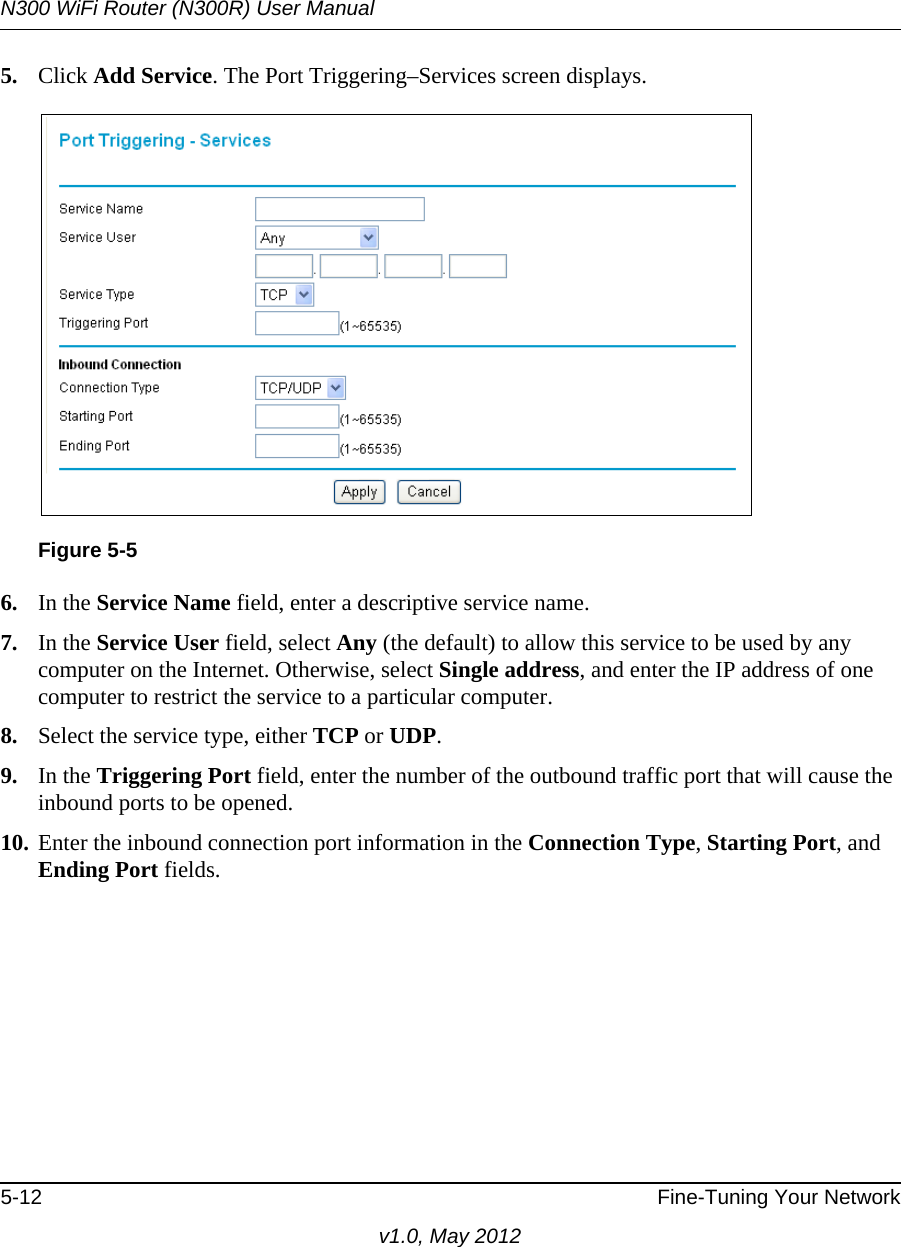 N300 WiFi Router (N300R) User Manual5-12 Fine-Tuning Your Networkv1.0, May 20125. Click Add Service. The Port Triggering–Services screen displays.6. In the Service Name field, enter a descriptive service name. 7. In the Service User field, select Any (the default) to allow this service to be used by any computer on the Internet. Otherwise, select Single address, and enter the IP address of one computer to restrict the service to a particular computer. 8. Select the service type, either TCP or UDP.9. In the Triggering Port field, enter the number of the outbound traffic port that will cause the inbound ports to be opened. 10. Enter the inbound connection port information in the Connection Type, Starting Port, and Ending Port fields.Figure 5-5