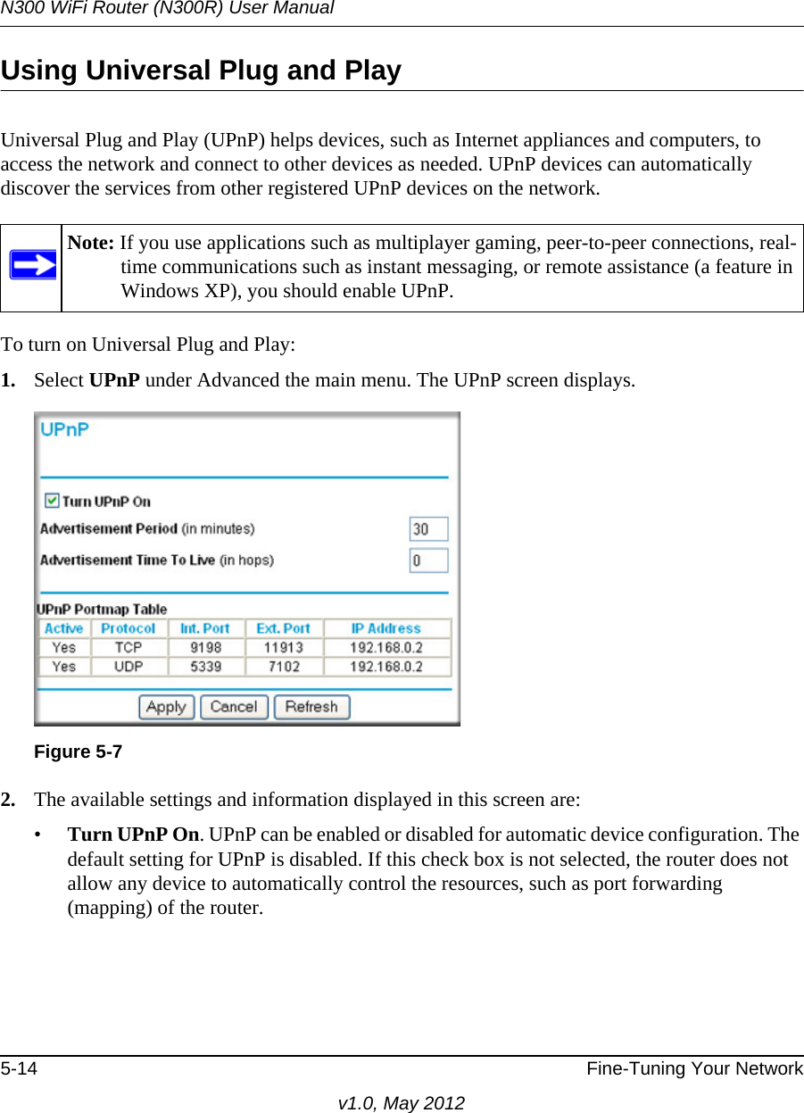 N300 WiFi Router (N300R) User Manual5-14 Fine-Tuning Your Networkv1.0, May 2012Using Universal Plug and PlayUniversal Plug and Play (UPnP) helps devices, such as Internet appliances and computers, to access the network and connect to other devices as needed. UPnP devices can automatically discover the services from other registered UPnP devices on the network.To turn on Universal Plug and Play:1. Select UPnP under Advanced the main menu. The UPnP screen displays.2. The available settings and information displayed in this screen are:•Turn UPnP On. UPnP can be enabled or disabled for automatic device configuration. The default setting for UPnP is disabled. If this check box is not selected, the router does not allow any device to automatically control the resources, such as port forwarding (mapping) of the router.Note: If you use applications such as multiplayer gaming, peer-to-peer connections, real-time communications such as instant messaging, or remote assistance (a feature in Windows XP), you should enable UPnP.Figure 5-7