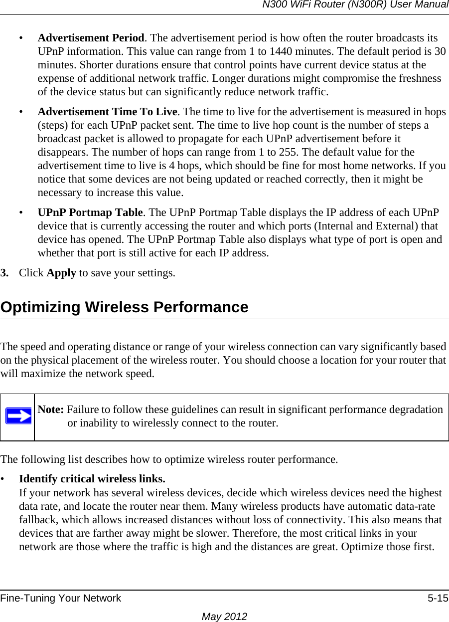 N300 WiFi Router (N300R) User ManualFine-Tuning Your Network 5-15May 2012•Advertisement Period. The advertisement period is how often the router broadcasts its UPnP information. This value can range from 1 to 1440 minutes. The default period is 30 minutes. Shorter durations ensure that control points have current device status at the expense of additional network traffic. Longer durations might compromise the freshness of the device status but can significantly reduce network traffic.•Advertisement Time To Live. The time to live for the advertisement is measured in hops (steps) for each UPnP packet sent. The time to live hop count is the number of steps a broadcast packet is allowed to propagate for each UPnP advertisement before it disappears. The number of hops can range from 1 to 255. The default value for the advertisement time to live is 4 hops, which should be fine for most home networks. If you notice that some devices are not being updated or reached correctly, then it might be necessary to increase this value.•UPnP Portmap Table. The UPnP Portmap Table displays the IP address of each UPnP device that is currently accessing the router and which ports (Internal and External) that device has opened. The UPnP Portmap Table also displays what type of port is open and whether that port is still active for each IP address. 3. Click Apply to save your settings.Optimizing Wireless PerformanceThe speed and operating distance or range of your wireless connection can vary significantly based on the physical placement of the wireless router. You should choose a location for your router that will maximize the network speed.The following list describes how to optimize wireless router performance.•Identify critical wireless links.If your network has several wireless devices, decide which wireless devices need the highest data rate, and locate the router near them. Many wireless products have automatic data-rate fallback, which allows increased distances without loss of connectivity. This also means that devices that are farther away might be slower. Therefore, the most critical links in your network are those where the traffic is high and the distances are great. Optimize those first. Note: Failure to follow these guidelines can result in significant performance degradation or inability to wirelessly connect to the router. 