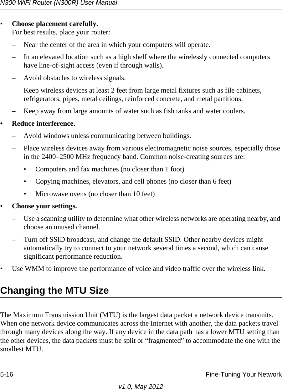 N300 WiFi Router (N300R) User Manual5-16 Fine-Tuning Your Networkv1.0, May 2012•Choose placement carefully.For best results, place your router:– Near the center of the area in which your computers will operate.– In an elevated location such as a high shelf where the wirelessly connected computers have line-of-sight access (even if through walls).– Avoid obstacles to wireless signals.– Keep wireless devices at least 2 feet from large metal fixtures such as file cabinets, refrigerators, pipes, metal ceilings, reinforced concrete, and metal partitions.– Keep away from large amounts of water such as fish tanks and water coolers.• Reduce interference.– Avoid windows unless communicating between buildings.– Place wireless devices away from various electromagnetic noise sources, especially those in the 2400–2500 MHz frequency band. Common noise-creating sources are:• Computers and fax machines (no closer than 1 foot)• Copying machines, elevators, and cell phones (no closer than 6 feet)• Microwave ovens (no closer than 10 feet)• Choose your settings.– Use a scanning utility to determine what other wireless networks are operating nearby, and choose an unused channel.– Turn off SSID broadcast, and change the default SSID. Other nearby devices might automatically try to connect to your network several times a second, which can cause significant performance reduction. • Use WMM to improve the performance of voice and video traffic over the wireless link.Changing the MTU SizeThe Maximum Transmission Unit (MTU) is the largest data packet a network device transmits. When one network device communicates across the Internet with another, the data packets travel through many devices along the way. If any device in the data path has a lower MTU setting than the other devices, the data packets must be split or “fragmented” to accommodate the one with the smallest MTU. 