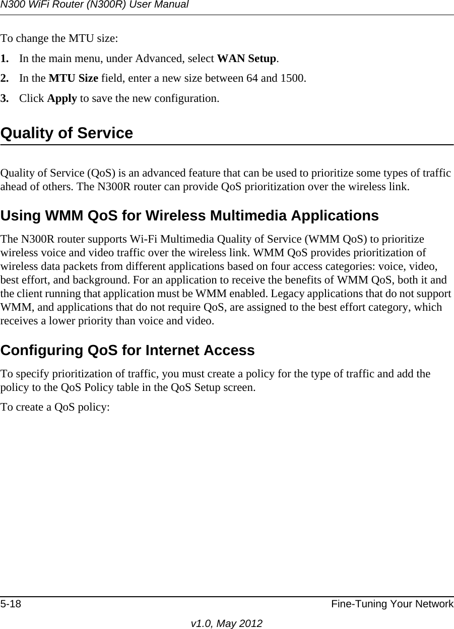 N300 WiFi Router (N300R) User Manual5-18 Fine-Tuning Your Networkv1.0, May 2012To change the MTU size:1. In the main menu, under Advanced, select WAN Setup. 2. In the MTU Size field, enter a new size between 64 and 1500.3. Click Apply to save the new configuration.Quality of ServiceQuality of Service (QoS) is an advanced feature that can be used to prioritize some types of traffic ahead of others. The N300R router can provide QoS prioritization over the wireless link. Using WMM QoS for Wireless Multimedia ApplicationsThe N300R router supports Wi-Fi Multimedia Quality of Service (WMM QoS) to prioritize wireless voice and video traffic over the wireless link. WMM QoS provides prioritization of wireless data packets from different applications based on four access categories: voice, video, best effort, and background. For an application to receive the benefits of WMM QoS, both it and the client running that application must be WMM enabled. Legacy applications that do not support WMM, and applications that do not require QoS, are assigned to the best effort category, which receives a lower priority than voice and video. Configuring QoS for Internet AccessTo specify prioritization of traffic, you must create a policy for the type of traffic and add the policy to the QoS Policy table in the QoS Setup screen. To create a QoS policy: