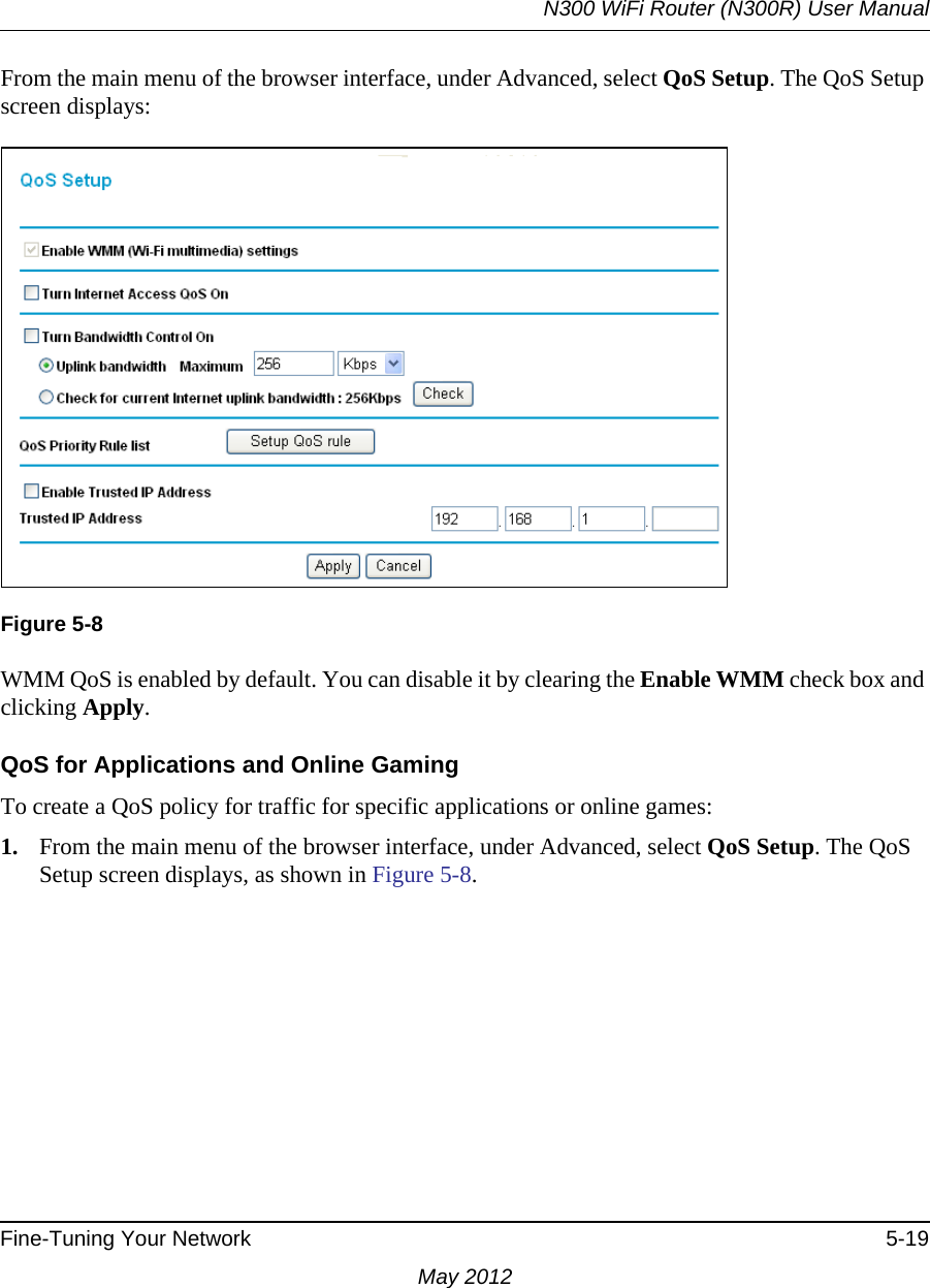 N300 WiFi Router (N300R) User ManualFine-Tuning Your Network 5-19May 2012From the main menu of the browser interface, under Advanced, select QoS Setup. The QoS Setup screen displays:WMM QoS is enabled by default. You can disable it by clearing the Enable WMM check box and clicking Apply.QoS for Applications and Online GamingTo create a QoS policy for traffic for specific applications or online games:1. From the main menu of the browser interface, under Advanced, select QoS Setup. The QoS Setup screen displays, as shown in Figure 5-8.Figure 5-8