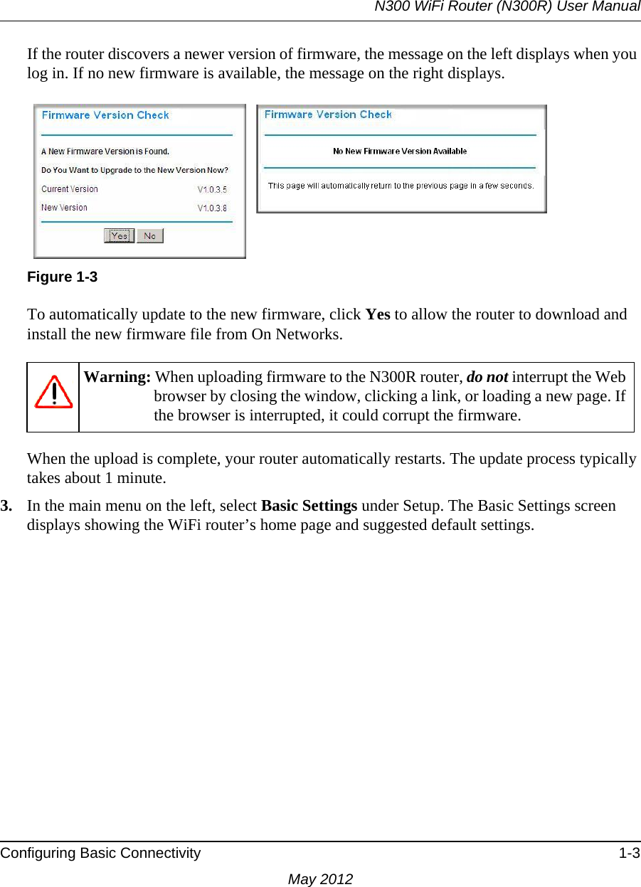 N300 WiFi Router (N300R) User ManualConfiguring Basic Connectivity 1-3May 2012If the router discovers a newer version of firmware, the message on the left displays when you log in. If no new firmware is available, the message on the right displays.To automatically update to the new firmware, click Yes to allow the router to download and install the new firmware file from On Networks.When the upload is complete, your router automatically restarts. The update process typically takes about 1 minute. 3. In the main menu on the left, select Basic Settings under Setup. The Basic Settings screen displays showing the WiFi router’s home page and suggested default settings. Figure 1-3Warning: When uploading firmware to the N300R router, do not interrupt the Web browser by closing the window, clicking a link, or loading a new page. If the browser is interrupted, it could corrupt the firmware. 