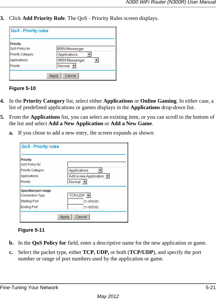 N300 WiFi Router (N300R) User ManualFine-Tuning Your Network 5-21May 20123. Click Add Priority Rule. The QoS - Priority Rules screen displays.4. In the Priority Category list, select either Applications or Online Gaming. In either case, a list of predefined applications or games displays in the Applications drop-down list.5. From the Applications list, you can select an existing item, or you can scroll to the bottom of the list and select Add a New Application or Add a New Game.a. If you chose to add a new entry, the screen expands as shown:b. In the QoS Policy for field, enter a descriptive name for the new application or game.c. Select the packet type, either TCP, UDP, or both (TCP/UDP), and specify the port number or range of port numbers used by the application or game.Figure 5-10Figure 5-11