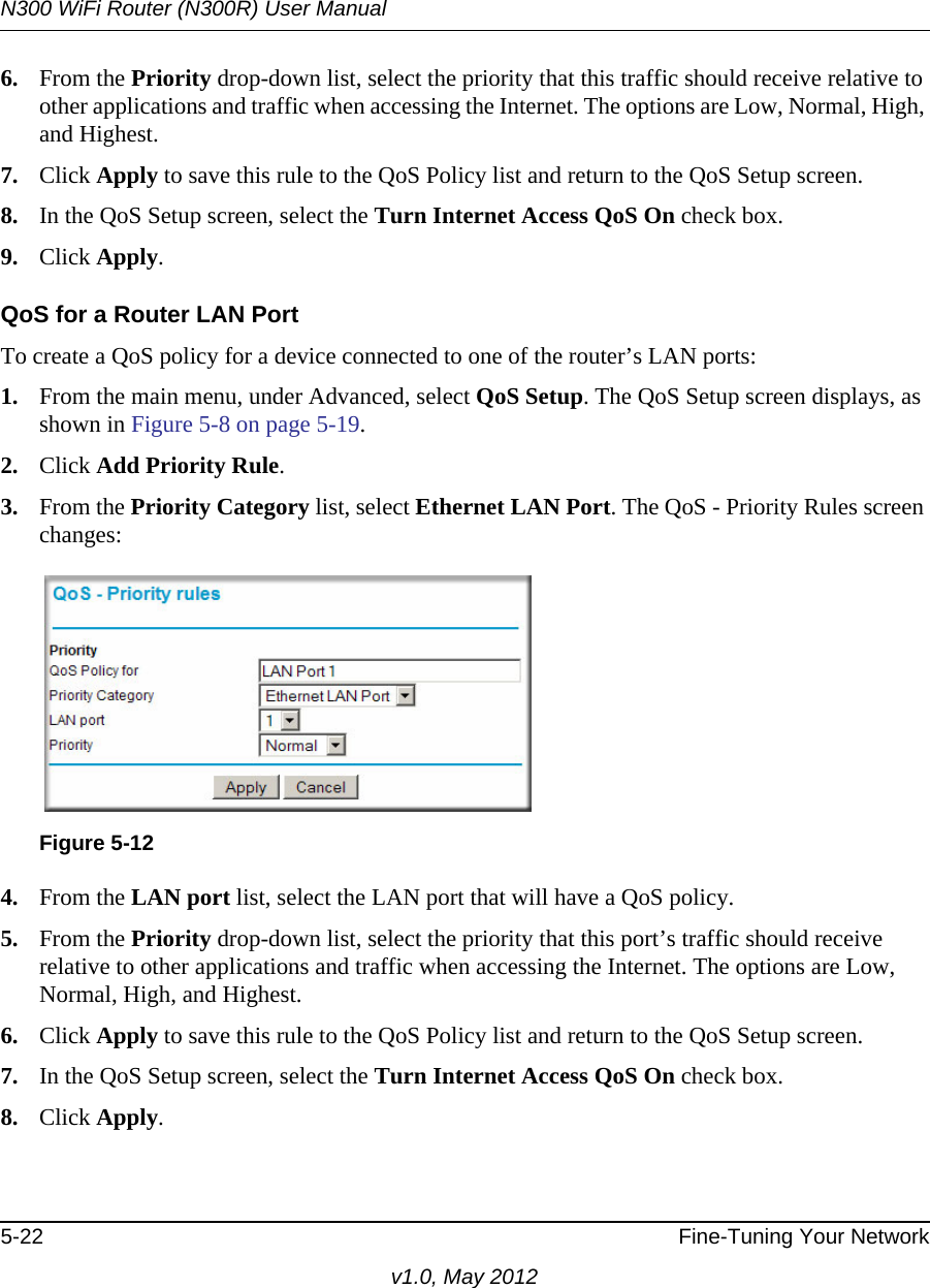 N300 WiFi Router (N300R) User Manual5-22 Fine-Tuning Your Networkv1.0, May 20126. From the Priority drop-down list, select the priority that this traffic should receive relative to other applications and traffic when accessing the Internet. The options are Low, Normal, High, and Highest.7. Click Apply to save this rule to the QoS Policy list and return to the QoS Setup screen.8. In the QoS Setup screen, select the Turn Internet Access QoS On check box.9. Click Apply.QoS for a Router LAN PortTo create a QoS policy for a device connected to one of the router’s LAN ports:1. From the main menu, under Advanced, select QoS Setup. The QoS Setup screen displays, as shown in Figure 5-8 on page 5-19.2. Click Add Priority Rule. 3. From the Priority Category list, select Ethernet LAN Port. The QoS - Priority Rules screen changes:4. From the LAN port list, select the LAN port that will have a QoS policy.5. From the Priority drop-down list, select the priority that this port’s traffic should receive relative to other applications and traffic when accessing the Internet. The options are Low, Normal, High, and Highest.6. Click Apply to save this rule to the QoS Policy list and return to the QoS Setup screen.7. In the QoS Setup screen, select the Turn Internet Access QoS On check box.8. Click Apply.Figure 5-12