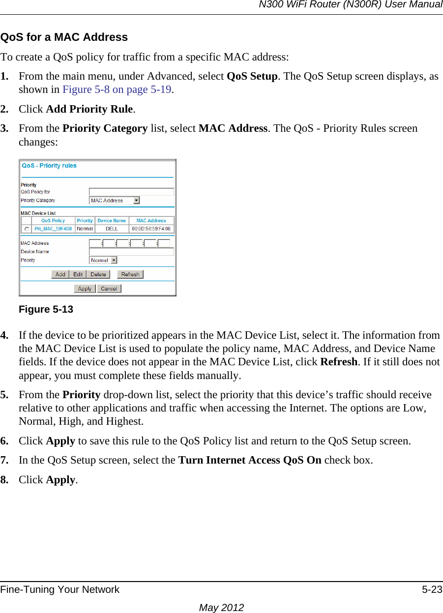 N300 WiFi Router (N300R) User ManualFine-Tuning Your Network 5-23May 2012QoS for a MAC AddressTo create a QoS policy for traffic from a specific MAC address:1. From the main menu, under Advanced, select QoS Setup. The QoS Setup screen displays, as shown in Figure 5-8 on page 5-19.2. Click Add Priority Rule. 3. From the Priority Category list, select MAC Address. The QoS - Priority Rules screen changes:4. If the device to be prioritized appears in the MAC Device List, select it. The information from the MAC Device List is used to populate the policy name, MAC Address, and Device Name fields. If the device does not appear in the MAC Device List, click Refresh. If it still does not appear, you must complete these fields manually. 5. From the Priority drop-down list, select the priority that this device’s traffic should receive relative to other applications and traffic when accessing the Internet. The options are Low, Normal, High, and Highest.6. Click Apply to save this rule to the QoS Policy list and return to the QoS Setup screen.7. In the QoS Setup screen, select the Turn Internet Access QoS On check box.8. Click Apply.Figure 5-13