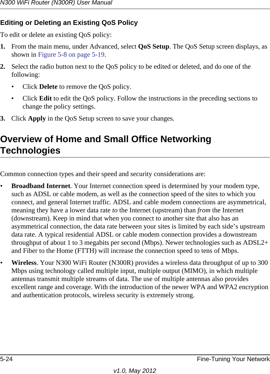 N300 WiFi Router (N300R) User Manual5-24 Fine-Tuning Your Networkv1.0, May 2012Editing or Deleting an Existing QoS PolicyTo edit or delete an existing QoS policy:1. From the main menu, under Advanced, select QoS Setup. The QoS Setup screen displays, as shown in Figure 5-8 on page 5-19.2. Select the radio button next to the QoS policy to be edited or deleted, and do one of the following:• Click Delete to remove the QoS policy.• Click Edit to edit the QoS policy. Follow the instructions in the preceding sections to change the policy settings.3. Click Apply in the QoS Setup screen to save your changes.Overview of Home and Small Office Networking TechnologiesCommon connection types and their speed and security considerations are:•Broadband Internet. Your Internet connection speed is determined by your modem type, such as ADSL or cable modem, as well as the connection speed of the sites to which you connect, and general Internet traffic. ADSL and cable modem connections are asymmetrical, meaning they have a lower data rate to the Internet (upstream) than from the Internet (downstream). Keep in mind that when you connect to another site that also has an asymmetrical connection, the data rate between your sites is limited by each side’s upstream data rate. A typical residential ADSL or cable modem connection provides a downstream throughput of about 1 to 3 megabits per second (Mbps). Newer technologies such as ADSL2+ and Fiber to the Home (FTTH) will increase the connection speed to tens of Mbps.•Wireless. Your N300 WiFi Router (N300R) provides a wireless data throughput of up to 300 Mbps using technology called multiple input, multiple output (MIMO), in which multiple antennas transmit multiple streams of data. The use of multiple antennas also provides excellent range and coverage. With the introduction of the newer WPA and WPA2 encryption and authentication protocols, wireless security is extremely strong.