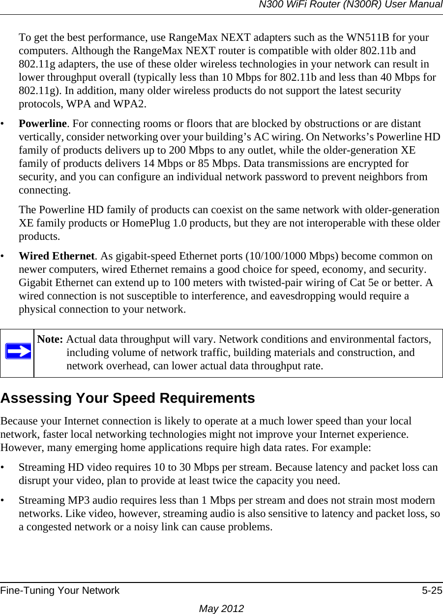 N300 WiFi Router (N300R) User ManualFine-Tuning Your Network 5-25May 2012To get the best performance, use RangeMax NEXT adapters such as the WN511B for your computers. Although the RangeMax NEXT router is compatible with older 802.11b and 802.11g adapters, the use of these older wireless technologies in your network can result in lower throughput overall (typically less than 10 Mbps for 802.11b and less than 40 Mbps for 802.11g). In addition, many older wireless products do not support the latest security protocols, WPA and WPA2.•Powerline. For connecting rooms or floors that are blocked by obstructions or are distant vertically, consider networking over your building’s AC wiring. On Networks’s Powerline HD family of products delivers up to 200 Mbps to any outlet, while the older-generation XE family of products delivers 14 Mbps or 85 Mbps. Data transmissions are encrypted for security, and you can configure an individual network password to prevent neighbors from connecting.The Powerline HD family of products can coexist on the same network with older-generation XE family products or HomePlug 1.0 products, but they are not interoperable with these older products.•Wired Ethernet. As gigabit-speed Ethernet ports (10/100/1000 Mbps) become common on newer computers, wired Ethernet remains a good choice for speed, economy, and security. Gigabit Ethernet can extend up to 100 meters with twisted-pair wiring of Cat 5e or better. A wired connection is not susceptible to interference, and eavesdropping would require a physical connection to your network.Assessing Your Speed RequirementsBecause your Internet connection is likely to operate at a much lower speed than your local network, faster local networking technologies might not improve your Internet experience. However, many emerging home applications require high data rates. For example:• Streaming HD video requires 10 to 30 Mbps per stream. Because latency and packet loss can disrupt your video, plan to provide at least twice the capacity you need.• Streaming MP3 audio requires less than 1 Mbps per stream and does not strain most modern networks. Like video, however, streaming audio is also sensitive to latency and packet loss, so a congested network or a noisy link can cause problems.Note: Actual data throughput will vary. Network conditions and environmental factors, including volume of network traffic, building materials and construction, and network overhead, can lower actual data throughput rate.