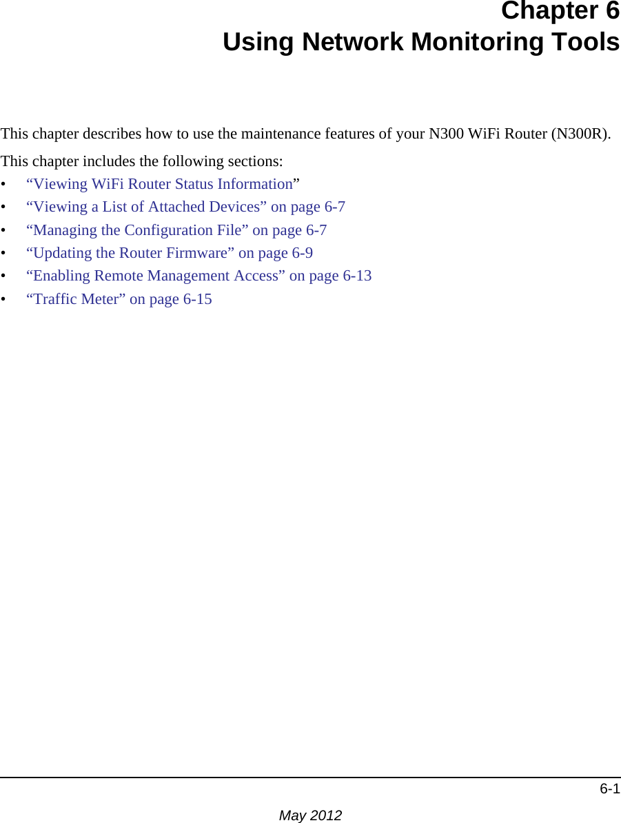 6-1May 2012Chapter 6Using Network Monitoring ToolsThis chapter describes how to use the maintenance features of your N300 WiFi Router (N300R).This chapter includes the following sections:•“Viewing WiFi Router Status Information”•“Viewing a List of Attached Devices” on page 6-7•“Managing the Configuration File” on page 6-7•“Updating the Router Firmware” on page 6-9•“Enabling Remote Management Access” on page 6-13•“Traffic Meter” on page 6-15