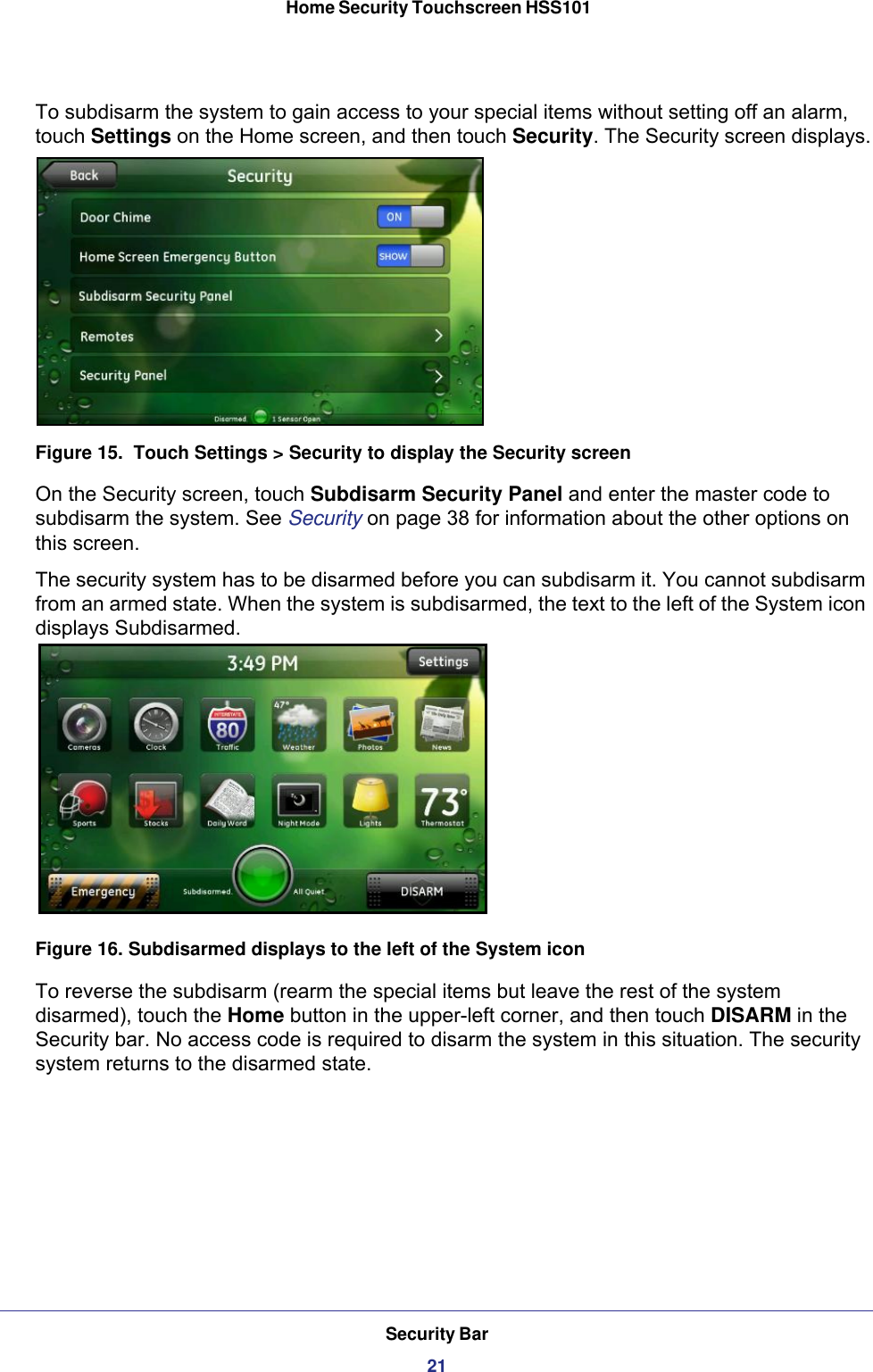 Security Bar21 Home Security Touchscreen HSS101To subdisarm the system to gain access to your special items without setting off an alarm, touch Settings on the Home screen, and then touch Security. The Security screen displays.Figure 15.  Touch Settings &gt; Security to display the Security screenOn the Security screen, touch Subdisarm Security Panel and enter the master code to subdisarm the system. See Security on page  38 for information about the other options on this screen.The security system has to be disarmed before you can subdisarm it. You cannot subdisarm from an armed state. When the system is subdisarmed, the text to the left of the System icon displays Subdisarmed. Figure 16. Subdisarmed displays to the left of the System iconTo reverse the subdisarm (rearm the special items but leave the rest of the system disarmed), touch the Home button in the upper-left corner, and then touch DISARM in the Security bar. No access code is required to disarm the system in this situation. The security system returns to the disarmed state.