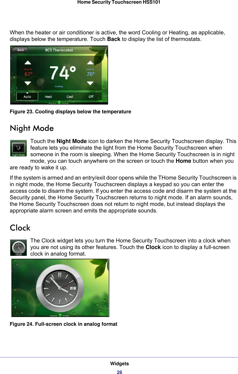 Widgets26Home Security Touchscreen HSS101 When the heater or air conditioner is active, the word Cooling or Heating, as applicable, displays below the temperature. Touch Back to display the list of thermostats.Figure 23. Cooling displays below the temperatureNight ModeTouch the Night Mode icon to darken the Home Security Touchscreen display. This feature lets you eliminate the light from the Home Security Touchscreen when someone in the room is sleeping. When the Home Security Touchscreen is in night mode, you can touch anywhere on the screen or touch the Home button when you are ready to wake it up.If the system is armed and an entry/exit door opens while the THome Security Touchscreen is in night mode, the Home Security Touchscreen displays a keypad so you can enter the access code to disarm the system. If you enter the access code and disarm the system at the Security panel, the Home Security Touchscreen returns to night mode. If an alarm sounds, the Home Security Touchscreen does not return to night mode, but instead displays the appropriate alarm screen and emits the appropriate sounds.ClockThe Clock widget lets you turn the Home Security Touchscreen into a clock when you are not using its other features. Touch the Clock icon to display a full-screen clock in analog format.Figure 24. Full-screen clock in analog format