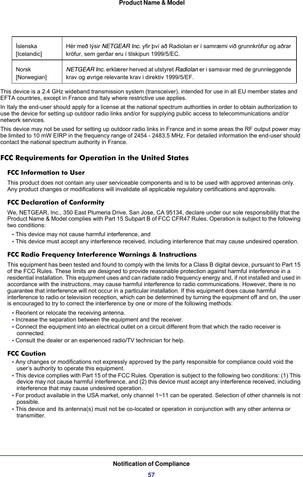  Product Name &amp; ModelNotification of Compliance57This device is a 2.4 GHz wideband transmission system (transceiver), intended for use in all EU member states and EFTA countries, except in France and Italy where restrictive use applies.In Italy the end-user should apply for a license at the national spectrum authorities in order to obtain authorization to use the device for setting up outdoor radio links and/or for supplying public access to telecommunications and/or network services.This device may not be used for setting up outdoor radio links in France and in some areas the RF output power may be limited to 10 mW EIRP in the frequency range of 2454 - 2483.5 MHz. For detailed information the end-user should contact the national spectrum authority in France.FCC Requirements for Operation in the United States FCC Information to UserThis product does not contain any user serviceable components and is to be used with approved antennas only. Any product changes or modifications will invalidate all applicable regulatory certifications and approvals.FCC Declaration of ConformityWe, NETGEAR, Inc., 350 East Plumeria Drive, San Jose, CA 95134, declare under our sole responsibility that the Product Name &amp; Model complies with Part 15 Subpart B of FCC CFR47 Rules. Operation is subject to the following two conditions:• This device may not cause harmful interference, and• This device must accept any interference received, including interference that may cause undesired operation.FCC Radio Frequency Interference Warnings &amp; InstructionsThis equipment has been tested and found to comply with the limits for a Class B digital device, pursuant to Part 15 of the FCC Rules. These limits are designed to provide reasonable protection against harmful interference in a residential installation. This equipment uses and can radiate radio frequency energy and, if not installed and used in accordance with the instructions, may cause harmful interference to radio communications. However, there is no guarantee that interference will not occur in a particular installation. If this equipment does cause harmful interference to radio or television reception, which can be determined by turning the equipment off and on, the user is encouraged to try to correct the interference by one or more of the following methods:• Reorient or relocate the receiving antenna.• Increase the separation between the equipment and the receiver.• Connect the equipment into an electrical outlet on a circuit different from that which the radio receiver is connected.• Consult the dealer or an experienced radio/TV technician for help.FCC Caution• Any changes or modifications not expressly approved by the party responsible for compliance could void the user’s authority to operate this equipment. • This device complies with Part 15 of the FCC Rules. Operation is subject to the following two conditions: (1) This device may not cause harmful interference, and (2) this device must accept any interference received, including interference that may cause undesired operation. • For product available in the USA market, only channel 1~11 can be operated. Selection of other channels is not possible.• This device and its antenna(s) must not be co-located or operation in conjunction with any other antenna or transmitter.Íslenska [Icelandic]Hér með lýsir NETGEAR Inc. yfir því að Radiolan er í samræmi við grunnkröfur og aðrar kröfur, sem gerðar eru í tilskipun 1999/5/EC.Norsk [Norwegian]NETGEAR Inc. erklærer herved at utstyret Radiolan er i samsvar med de grunnleggende krav og øvrige relevante krav i direktiv 1999/5/EF.