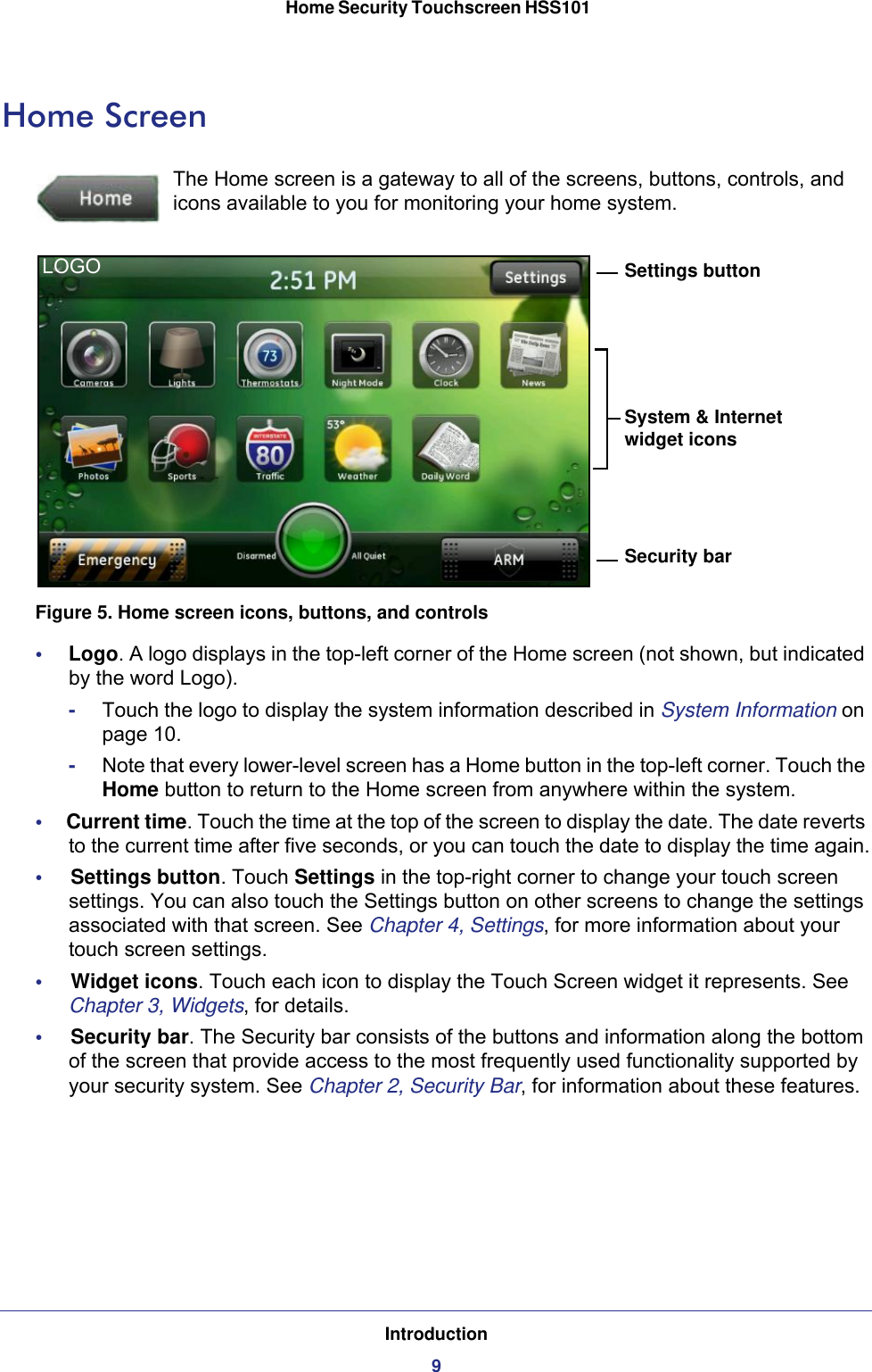 Introduction9 Home Security Touchscreen HSS101Home ScreenThe Home screen is a gateway to all of the screens, buttons, controls, and icons available to you for monitoring your home system.Security barSystem &amp; Internet widget iconsSettings buttonLOGOFigure 5. Home screen icons, buttons, and controls•     Logo. A logo displays in the top-left corner of the Home screen (not shown, but indicated by the word Logo). -Touch the logo to display the system information described in System Information on page  10. -Note that every lower-level screen has a Home button in the top-left corner. Touch the Home button to return to the Home screen from anywhere within the system.•     Current time. Touch the time at the top of the screen to display the date. The date reverts to the current time after five seconds, or you can touch the date to display the time again.•     Settings button. Touch Settings in the top-right corner to change your touch screen settings. You can also touch the Settings button on other screens to change the settings associated with that screen. See Chapter 4, Settings, for more information about your touch screen settings.•     Widget icons. Touch each icon to display the Touch Screen widget it represents. See Chapter 3, Widgets, for details.•     Security bar. The Security bar consists of the buttons and information along the bottom of the screen that provide access to the most frequently used functionality supported by your security system. See Chapter 2, Security Bar, for information about these features.