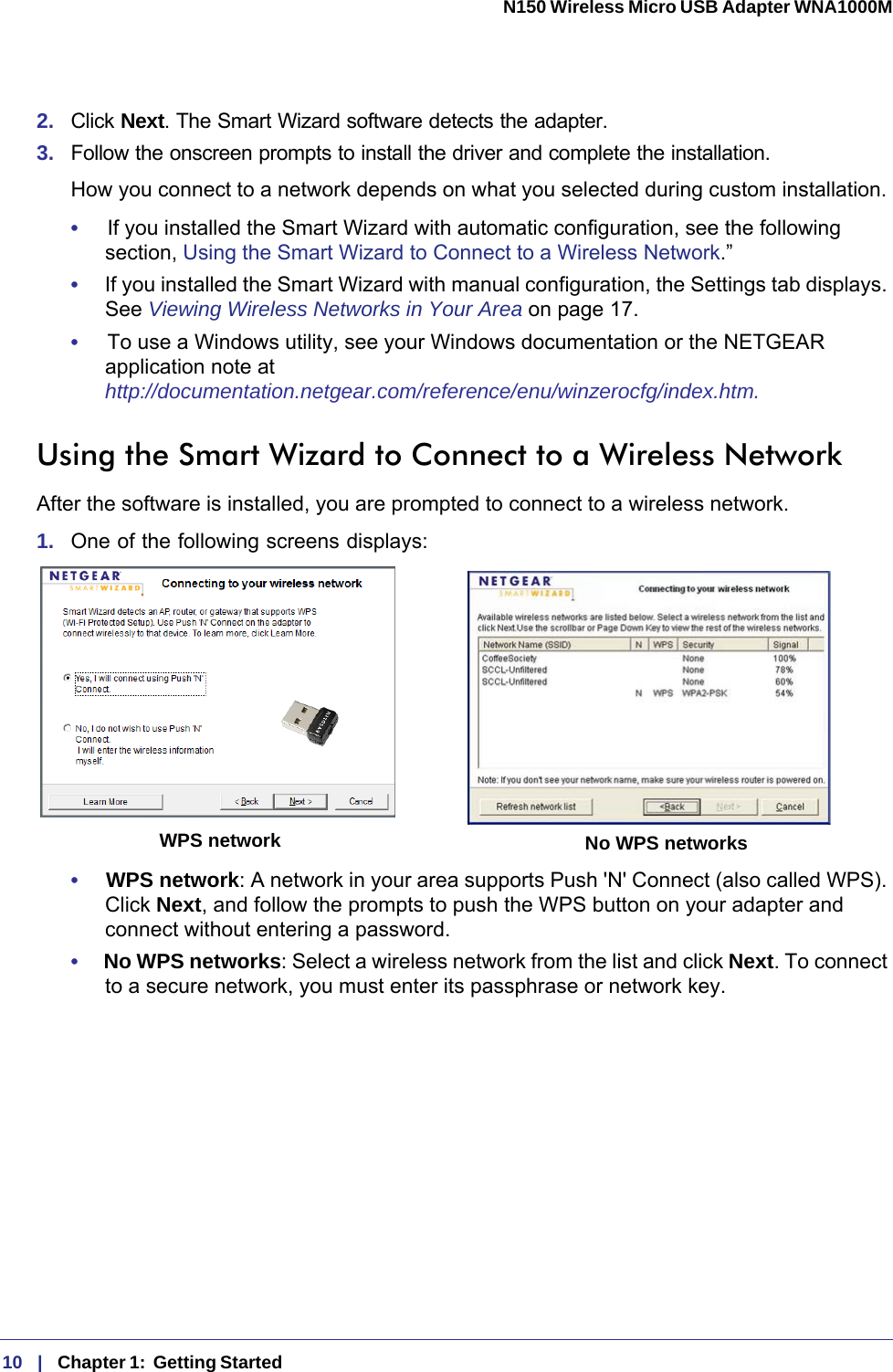 10   |   Chapter 1:  Getting Started  N150 Wireless Micro USB Adapter WNA1000M 2.  Click Next. The Smart Wizard software detects the adapter. 3.  Follow the onscreen prompts to install the driver and complete the installation.How you connect to a network depends on what you selected during custom installation. •     If you installed the Smart Wizard with automatic configuration, see the following section, Using the Smart Wizard to Connect to a Wireless Network.”•     If you installed the Smart Wizard with manual configuration, the Settings tab displays. See Viewing Wireless Networks in Your Area on page  17.•     To use a Windows utility, see your Windows documentation or the NETGEAR application note at http://documentation.netgear.com/reference/enu/winzerocfg/index.htm.Using the Smart Wizard to Connect to a Wireless NetworkAfter the software is installed, you are prompted to connect to a wireless network.1.  One of the following screens displays:WPS network No WPS networks•     WPS network: A network in your area supports Push &apos;N&apos; Connect (also called WPS). Click Next, and follow the prompts to push the WPS button on your adapter and connect without entering a password.•     No WPS networks: Select a wireless network from the list and click Next. To connect to a secure network, you must enter its passphrase or network key. 