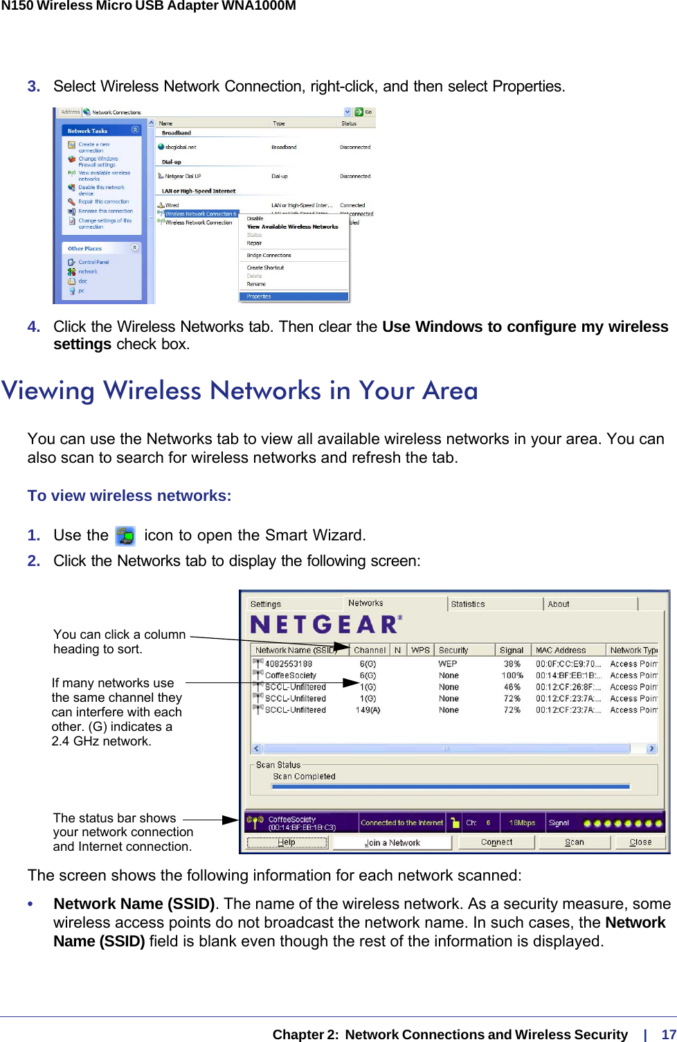   Chapter 2:  Network Connections and Wireless Security     |    17N150 Wireless Micro USB Adapter WNA1000M 3.  Select Wireless Network Connection, right-click, and then select Properties. 4.  Click the Wireless Networks tab. Then clear the Use Windows to configure my wireless settings check box.Viewing Wireless Networks in Your AreaYou can use the Networks tab to view all available wireless networks in your area. You can also scan to search for wireless networks and refresh the tab.To view wireless networks:1.  Use the   icon to open the Smart Wizard. 2.  Click the Networks tab to display the following screen:You can click a columnheading to sort.If many networks usethe same channel theycan interfere with eachother. (G) indicates aThe status bar showsyour network connectionand Internet connection.2.4 GHz network.The screen shows the following information for each network scanned:•     Network Name (SSID). The name of the wireless network. As a security measure, some wireless access points do not broadcast the network name. In such cases, the Network Name (SSID) field is blank even though the rest of the information is displayed. 