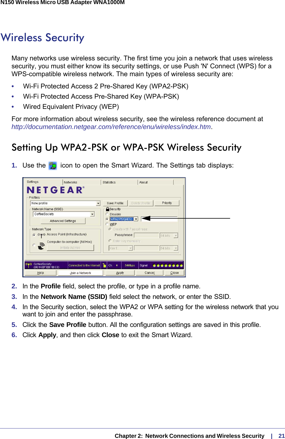   Chapter 2:  Network Connections and Wireless Security     |    21N150 Wireless Micro USB Adapter WNA1000M Wireless SecurityMany networks use wireless security. The first time you join a network that uses wireless security, you must either know its security settings, or use Push &apos;N&apos; Connect (WPS) for a WPS-compatible wireless network. The main types of wireless security are:•     Wi-Fi Protected Access 2 Pre-Shared Key (WPA2-PSK)•     Wi-Fi Protected Access Pre-Shared Key (WPA-PSK)•     Wired Equivalent Privacy (WEP)For more information about wireless security, see the wireless reference document at http://documentation.netgear.com/reference/enu/wireless/index.htm.Setting Up WPA2-PSK or WPA-PSK Wireless Security1.  Use the   icon to open the Smart Wizard. The Settings tab displays:2.  In the Profile field, select the profile, or type in a profile name.3.  In the Network Name (SSID) field select the network, or enter the SSID.4.  In the Security section, select the WPA2 or WPA setting for the wireless network that you want to join and enter the passphrase.5.  Click the Save Profile button. All the configuration settings are saved in this profile. 6.  Click Apply, and then click Close to exit the Smart Wizard.