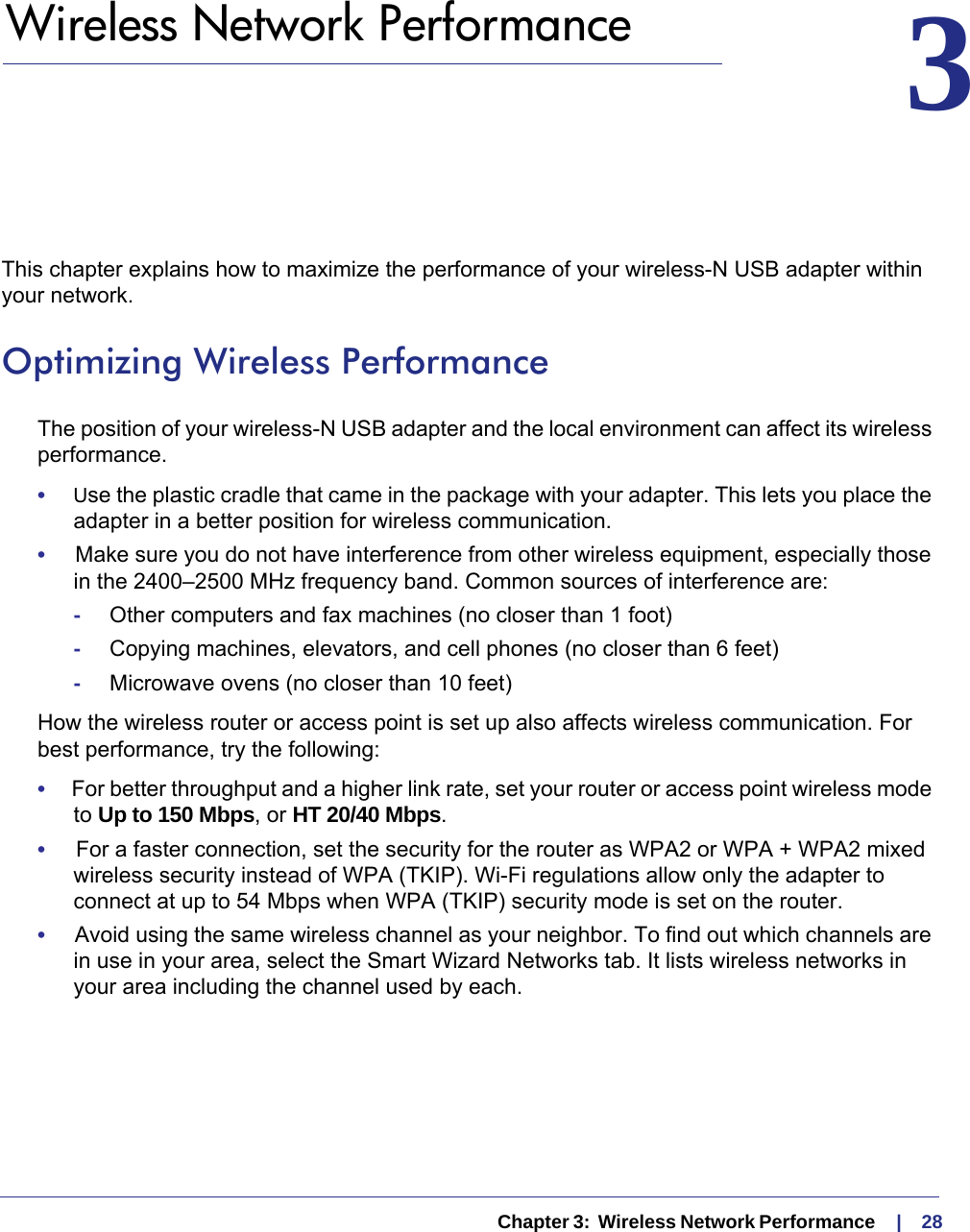   Chapter 3:  Wireless Network Performance     |    283.   Wireless Network Performance 3This chapter explains how to maximize the performance of your wireless-N USB adapter within your network. Optimizing Wireless PerformanceThe position of your wireless-N USB adapter and the local environment can affect its wireless performance.•     Use the plastic cradle that came in the package with your adapter. This lets you place the adapter in a better position for wireless communication. •     Make sure you do not have interference from other wireless equipment, especially those in the 2400–2500 MHz frequency band. Common sources of interference are:-Other computers and fax machines (no closer than 1 foot)-Copying machines, elevators, and cell phones (no closer than 6 feet)-Microwave ovens (no closer than 10 feet)How the wireless router or access point is set up also affects wireless communication. For best performance, try the following:•     For better throughput and a higher link rate, set your router or access point wireless mode to Up to 150 Mbps, or HT 20/40 Mbps. •     For a faster connection, set the security for the router as WPA2 or WPA + WPA2 mixed wireless security instead of WPA (TKIP). Wi-Fi regulations allow only the adapter to connect at up to 54 Mbps when WPA (TKIP) security mode is set on the router.•     Avoid using the same wireless channel as your neighbor. To find out which channels are in use in your area, select the Smart Wizard Networks tab. It lists wireless networks in your area including the channel used by each.