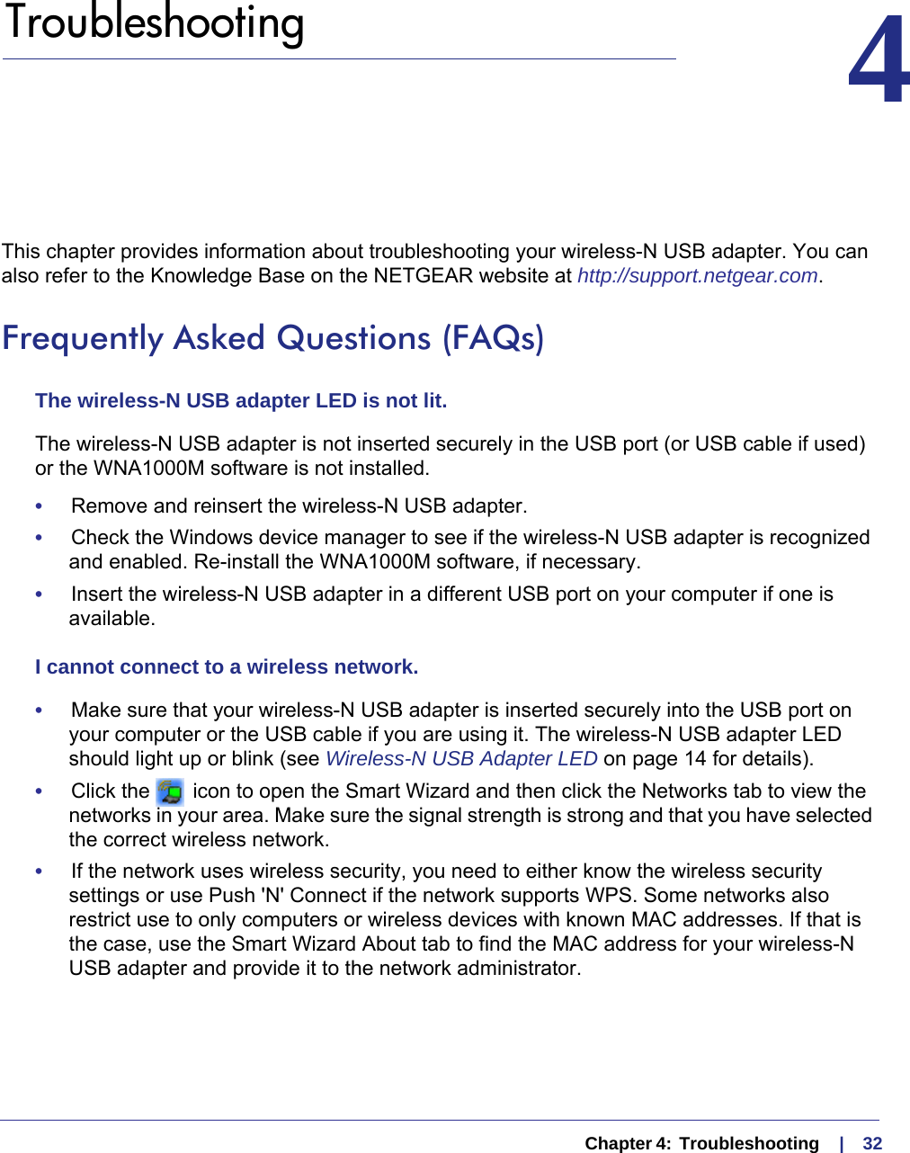   Chapter 4:  Troubleshooting     |    324.   Troubleshooting 4This chapter provides information about troubleshooting your wireless-N USB adapter. You can also refer to the Knowledge Base on the NETGEAR website at http://support.netgear.com.Frequently Asked Questions (FAQs)The wireless-N USB adapter LED is not lit.The wireless-N USB adapter is not inserted securely in the USB port (or USB cable if used) or the WNA1000M software is not installed. •     Remove and reinsert the wireless-N USB adapter.•     Check the Windows device manager to see if the wireless-N USB adapter is recognized and enabled. Re-install the WNA1000M software, if necessary.•     Insert the wireless-N USB adapter in a different USB port on your computer if one is available.I cannot connect to a wireless network. •     Make sure that your wireless-N USB adapter is inserted securely into the USB port on your computer or the USB cable if you are using it. The wireless-N USB adapter LED should light up or blink (see Wireless-N USB Adapter LED on page  14 for details).•     Click the   icon to open the Smart Wizard and then click the Networks tab to view the networks in your area. Make sure the signal strength is strong and that you have selected the correct wireless network.•     If the network uses wireless security, you need to either know the wireless security settings or use Push &apos;N&apos; Connect if the network supports WPS. Some networks also restrict use to only computers or wireless devices with known MAC addresses. If that is the case, use the Smart Wizard About tab to find the MAC address for your wireless-N USB adapter and provide it to the network administrator.