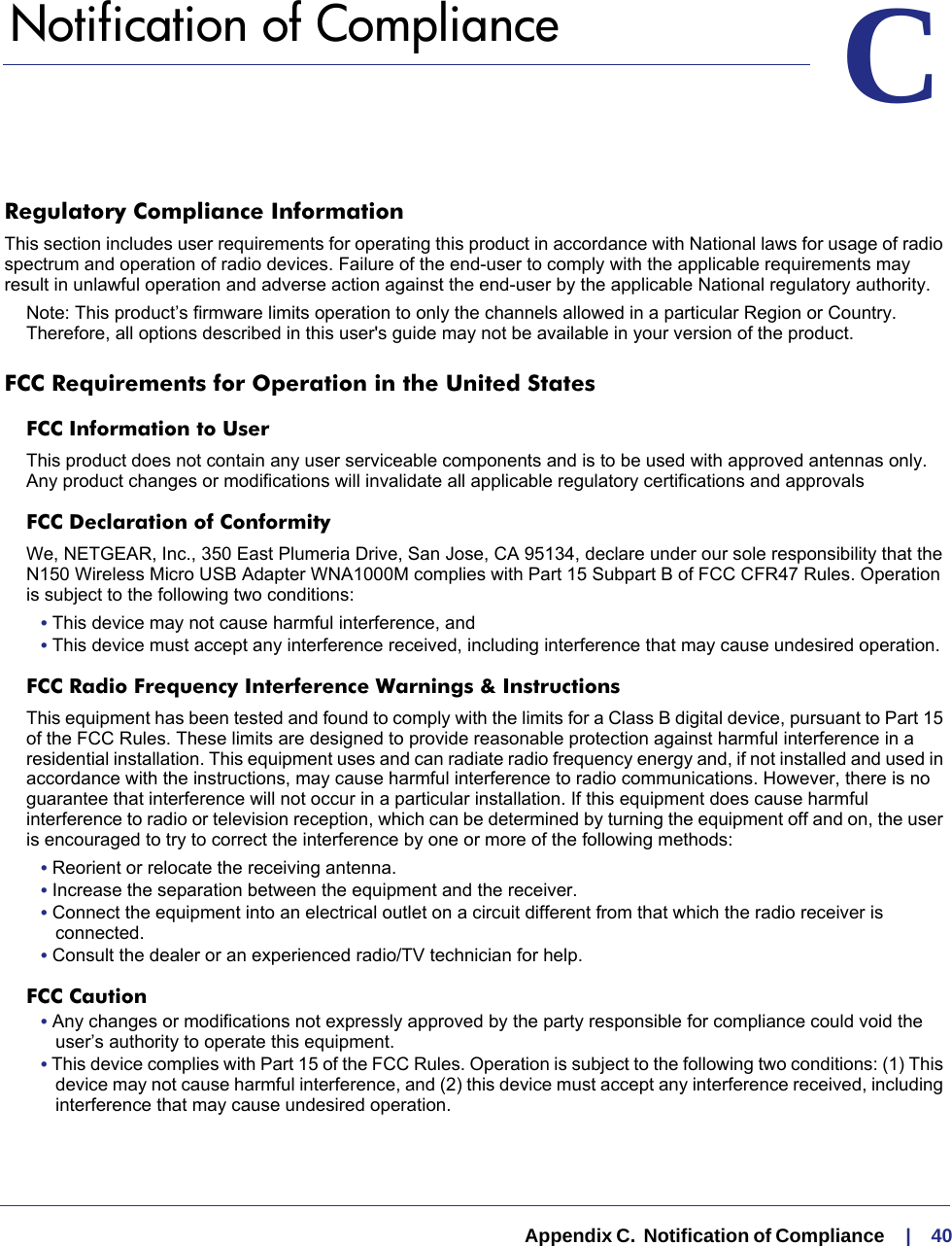   Appendix C.  Notification of Compliance     |    40CC.   Notification of ComplianceRegulatory Compliance InformationThis section includes user requirements for operating this product in accordance with National laws for usage of radio spectrum and operation of radio devices. Failure of the end-user to comply with the applicable requirements may result in unlawful operation and adverse action against the end-user by the applicable National regulatory authority.Note: This product’s firmware limits operation to only the channels allowed in a particular Region or Country. Therefore, all options described in this user&apos;s guide may not be available in your version of the product.FCC Requirements for Operation in the United States FCC Information to UserThis product does not contain any user serviceable components and is to be used with approved antennas only. Any product changes or modifications will invalidate all applicable regulatory certifications and approvalsFCC Declaration of ConformityWe, NETGEAR, Inc., 350 East Plumeria Drive, San Jose, CA 95134, declare under our sole responsibility that the N150 Wireless Micro USB Adapter WNA1000M complies with Part 15 Subpart B of FCC CFR47 Rules. Operation is subject to the following two conditions:• This device may not cause harmful interference, and• This device must accept any interference received, including interference that may cause undesired operation.FCC Radio Frequency Interference Warnings &amp; InstructionsThis equipment has been tested and found to comply with the limits for a Class B digital device, pursuant to Part 15 of the FCC Rules. These limits are designed to provide reasonable protection against harmful interference in a residential installation. This equipment uses and can radiate radio frequency energy and, if not installed and used in accordance with the instructions, may cause harmful interference to radio communications. However, there is no guarantee that interference will not occur in a particular installation. If this equipment does cause harmful interference to radio or television reception, which can be determined by turning the equipment off and on, the user is encouraged to try to correct the interference by one or more of the following methods:• Reorient or relocate the receiving antenna.• Increase the separation between the equipment and the receiver.• Connect the equipment into an electrical outlet on a circuit different from that which the radio receiver is connected.• Consult the dealer or an experienced radio/TV technician for help.FCC Caution• Any changes or modifications not expressly approved by the party responsible for compliance could void the user’s authority to operate this equipment. • This device complies with Part 15 of the FCC Rules. Operation is subject to the following two conditions: (1) This device may not cause harmful interference, and (2) this device must accept any interference received, including interference that may cause undesired operation. 