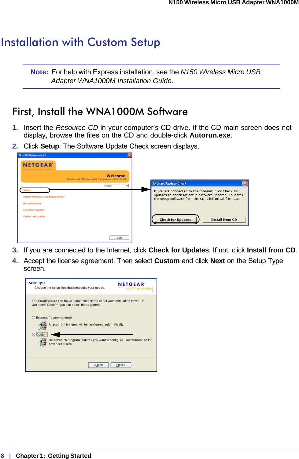 8   |   Chapter 1:  Getting Started  N150 Wireless Micro USB Adapter WNA1000M Installation with Custom SetupNote:  For help with Express installation, see the N150 Wireless Micro USB Adapter WNA1000M Installation Guide.First, Install the WNA1000M Software1.  Insert the Resource CD in your computer’s CD drive. If the CD main screen does not display, browse the files on the CD and double-click Autorun.exe.2.  Click Setup. The Software Update Check screen displays. 3.  If you are connected to the Internet, click Check for Updates. If not, click Install from CD.4.  Accept the license agreement. Then select Custom and click Next on the Setup Type screen.