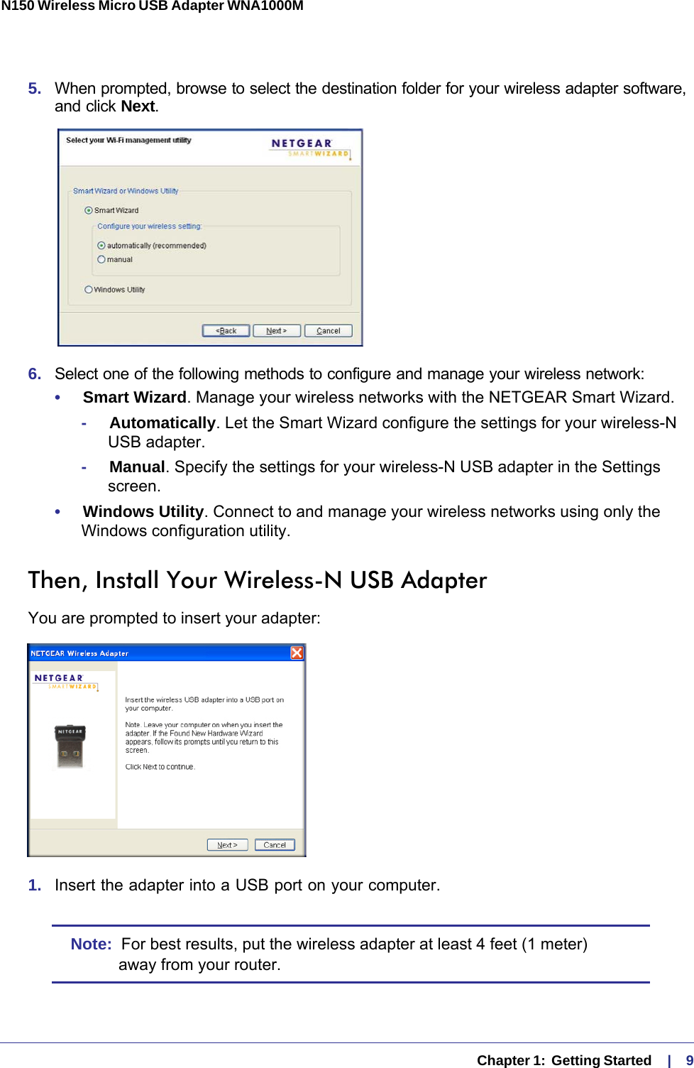   Chapter 1:  Getting Started    |    9N150 Wireless Micro USB Adapter WNA1000M 5.  When prompted, browse to select the destination folder for your wireless adapter software, and click Next.6.  Select one of the following methods to configure and manage your wireless network:•     Smart Wizard. Manage your wireless networks with the NETGEAR Smart Wizard. -     Automatically. Let the Smart Wizard configure the settings for your wireless-N USB adapter. -     Manual. Specify the settings for your wireless-N USB adapter in the Settings screen.•     Windows Utility. Connect to and manage your wireless networks using only the Windows configuration utility. Then, Install Your Wireless-N USB AdapterYou are prompted to insert your adapter:1.  Insert the adapter into a USB port on your computer.Note:  For best results, put the wireless adapter at least 4 feet (1 meter) away from your router.
