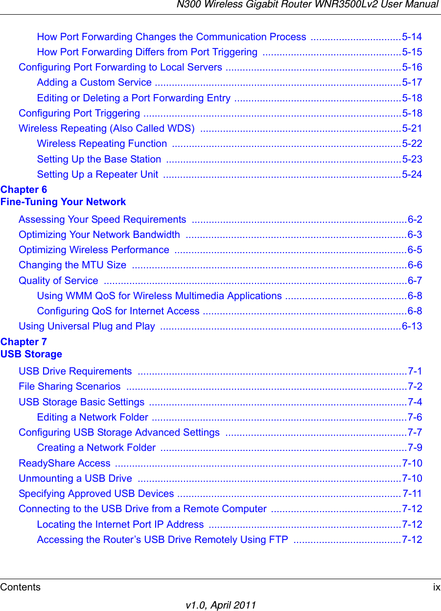 N300 Wireless Gigabit Router WNR3500Lv2 User Manual Contents ixv1.0, April 2011How Port Forwarding Changes the Communication Process  ................................5-14How Port Forwarding Differs from Port Triggering .................................................5-15Configuring Port Forwarding to Local Servers ..............................................................5-16Adding a Custom Service .......................................................................................5-17Editing or Deleting a Port Forwarding Entry ...........................................................5-18Configuring Port Triggering ...........................................................................................5-18Wireless Repeating (Also Called WDS)  .......................................................................5-21Wireless Repeating Function  .................................................................................5-22Setting Up the Base Station  ...................................................................................5-23Setting Up a Repeater Unit  ....................................................................................5-24Chapter 6 Fine-Tuning Your NetworkAssessing Your Speed Requirements ............................................................................6-2Optimizing Your Network Bandwidth  ..............................................................................6-3Optimizing Wireless Performance  ..................................................................................6-5Changing the MTU Size  .................................................................................................6-6Quality of Service  ...........................................................................................................6-7Using WMM QoS for Wireless Multimedia Applications ...........................................6-8Configuring QoS for Internet Access ........................................................................6-8Using Universal Plug and Play  .....................................................................................6-13Chapter 7 USB StorageUSB Drive Requirements  ...............................................................................................7-1File Sharing Scenarios  ...................................................................................................7-2USB Storage Basic Settings  ...........................................................................................7-4Editing a Network Folder ..........................................................................................7-6Configuring USB Storage Advanced Settings  ................................................................7-7Creating a Network Folder  .......................................................................................7-9ReadyShare Access  .....................................................................................................7-10Unmounting a USB Drive  .............................................................................................7-10Specifying Approved USB Devices ............................................................................... 7-11Connecting to the USB Drive from a Remote Computer ..............................................7-12Locating the Internet Port IP Address  ....................................................................7-12Accessing the Router’s USB Drive Remotely Using FTP  ......................................7-12