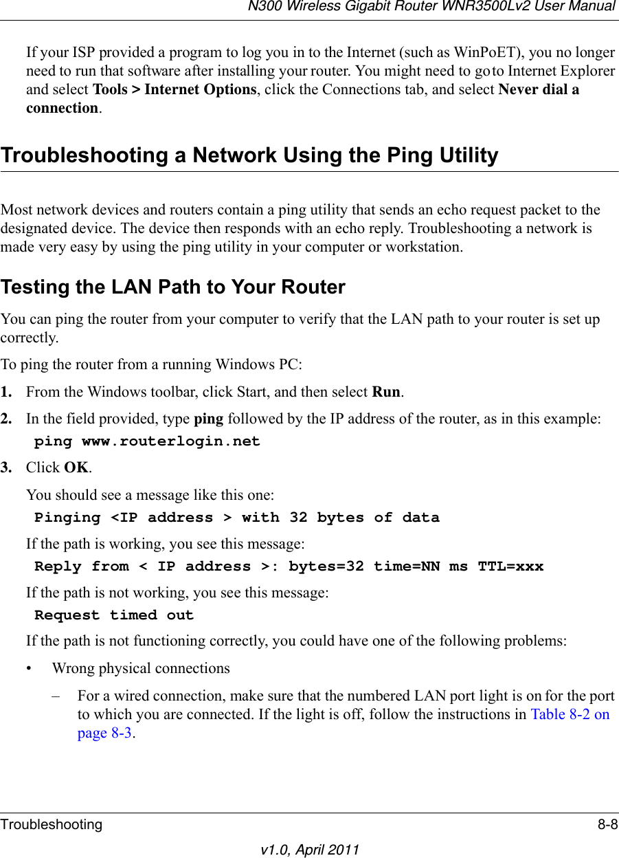 N300 Wireless Gigabit Router WNR3500Lv2 User Manual Troubleshooting 8-8v1.0, April 2011If your ISP provided a program to log you in to the Internet (such as WinPoET), you no longer need to run that software after installing your router. You might need to go to Internet Explorer and select Tools &gt; Internet Options, click the Connections tab, and select Never dial a connection.Troubleshooting a Network Using the Ping UtilityMost network devices and routers contain a ping utility that sends an echo request packet to the designated device. The device then responds with an echo reply. Troubleshooting a network is made very easy by using the ping utility in your computer or workstation.Testing the LAN Path to Your RouterYou can ping the router from your computer to verify that the LAN path to your router is set up correctly.To ping the router from a running Windows PC:1. From the Windows toolbar, click Start, and then select Run.2. In the field provided, type ping followed by the IP address of the router, as in this example:ping www.routerlogin.net3. Click OK.You should see a message like this one:Pinging &lt;IP address &gt; with 32 bytes of dataIf the path is working, you see this message:Reply from &lt; IP address &gt;: bytes=32 time=NN ms TTL=xxxIf the path is not working, you see this message:Request timed outIf the path is not functioning correctly, you could have one of the following problems:• Wrong physical connections– For a wired connection, make sure that the numbered LAN port light is on for the port to which you are connected. If the light is off, follow the instructions in Table 8-2 on page 8-3.