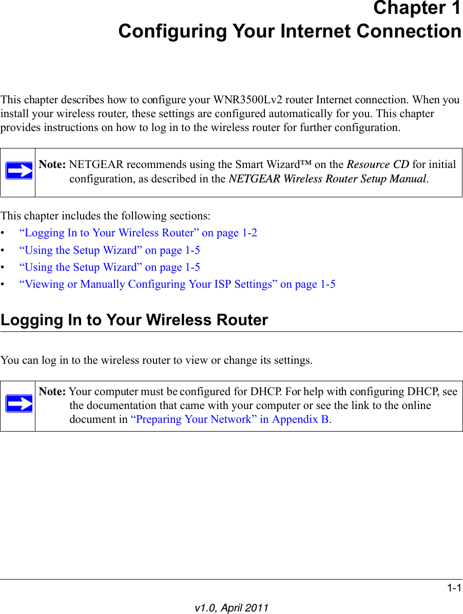 1-1v1.0, April 2011Chapter 1Configuring Your Internet ConnectionThis chapter describes how to configure your WNR3500Lv2 router Internet connection. When you install your wireless router, these settings are configured automatically for you. This chapter provides instructions on how to log in to the wireless router for further configuration.This chapter includes the following sections:•“Logging In to Your Wireless Router” on page 1-2•“Using the Setup Wizard” on page 1-5•“Using the Setup Wizard” on page 1-5•“Viewing or Manually Configuring Your ISP Settings” on page 1-5Logging In to Your Wireless Router You can log in to the wireless router to view or change its settings. Note: NETGEAR recommends using the Smart Wizard™ on the Resource CD for initial configuration, as described in the NETGEAR Wireless Router Setup Manual.Note: Your computer must be configured for DHCP. For help with configuring DHCP, see the documentation that came with your computer or see the link to the online document in “Preparing Your Network” in Appendix B.